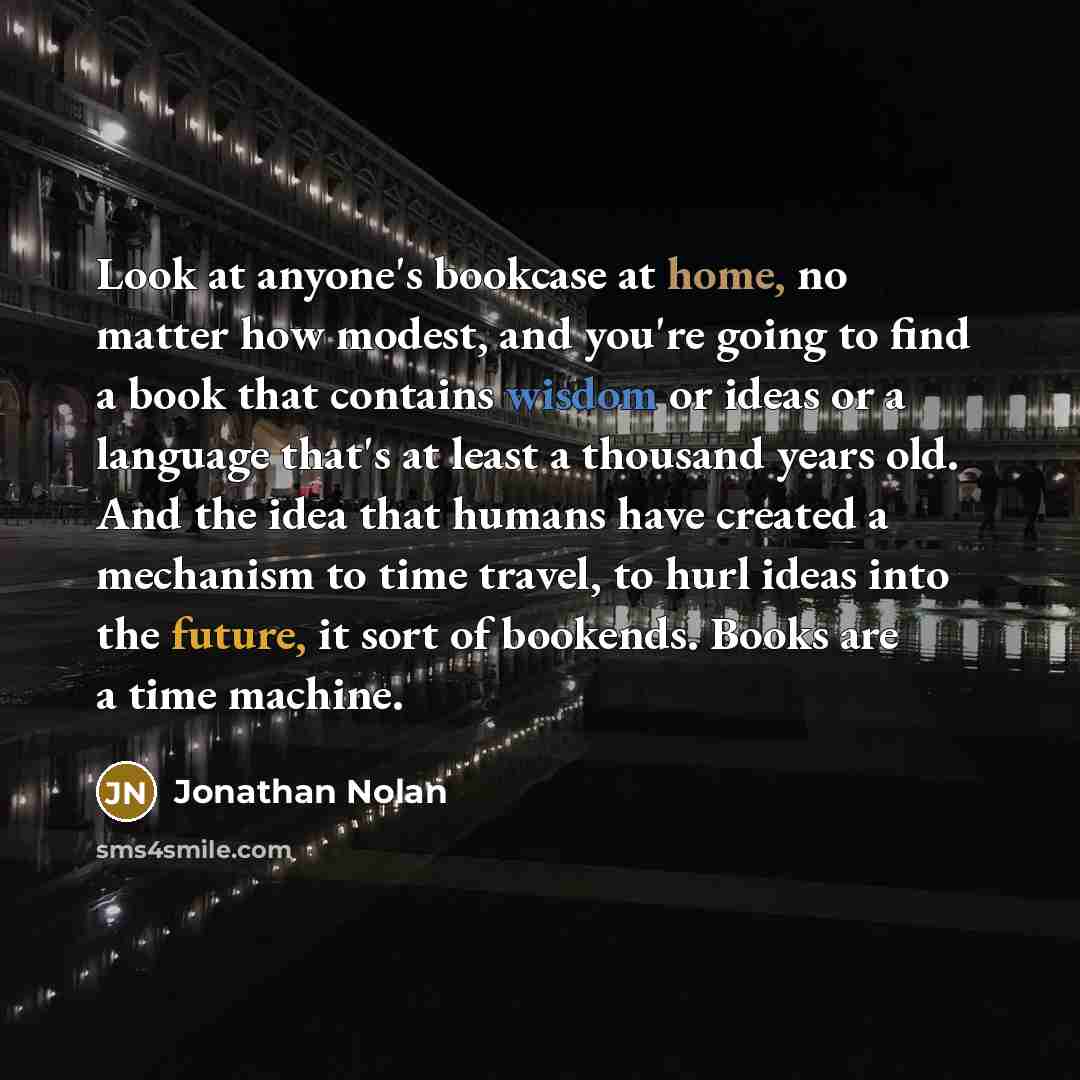 “Look at anyone's bookcase at home, no matter how modest, and you're going to find a book that contains wisdom or ideas or a language that's at least a thousand years old. And the idea that humans have created a mechanism to time travel, to hurl ideas into the future, it sort of bookends. Books are…” quote by Jonathan Nolan
