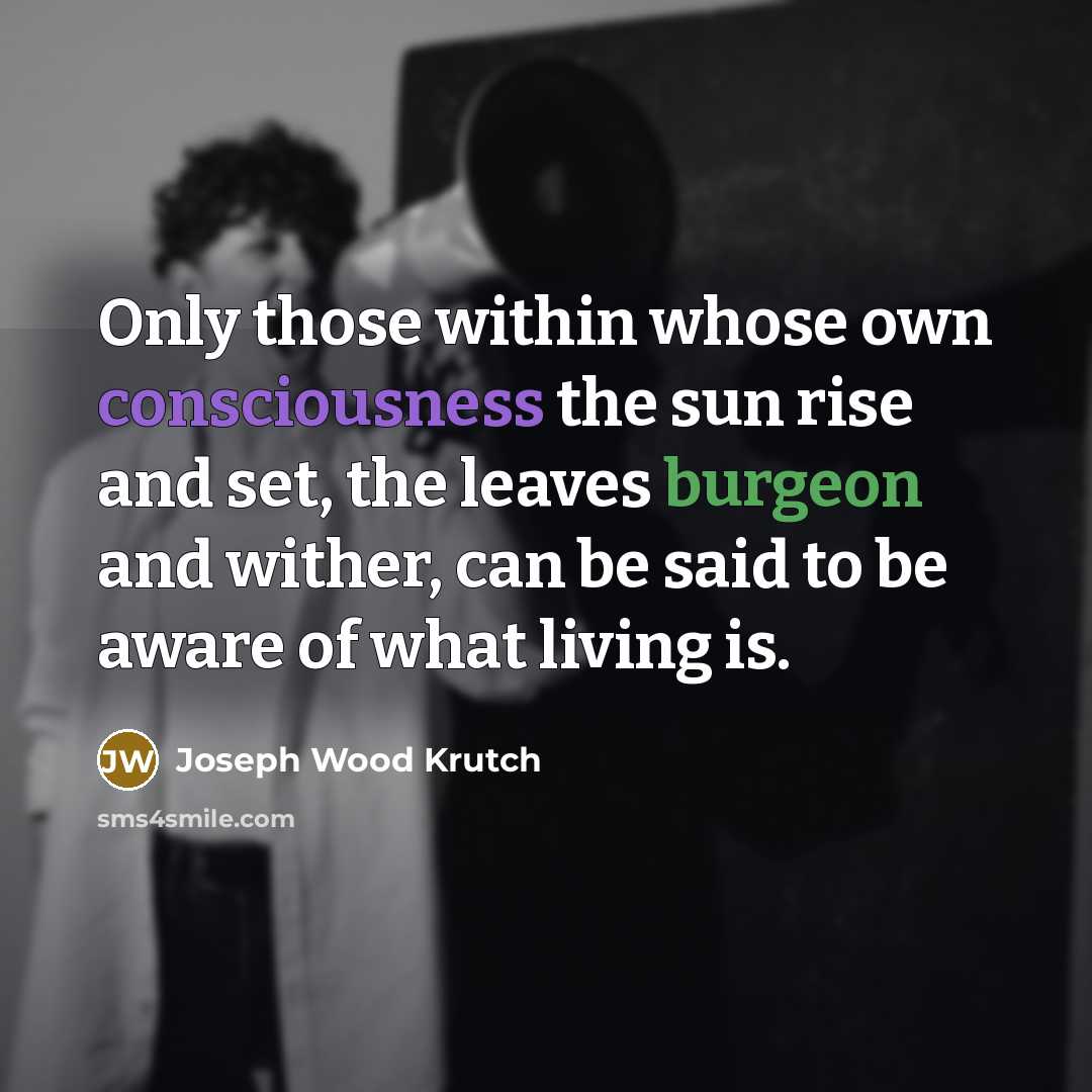 “Only those within whose own consciousness the sun rise and set, the leaves burgeon and wither, can be said to be aware of what living is.” quote by Joseph Wood Krutch