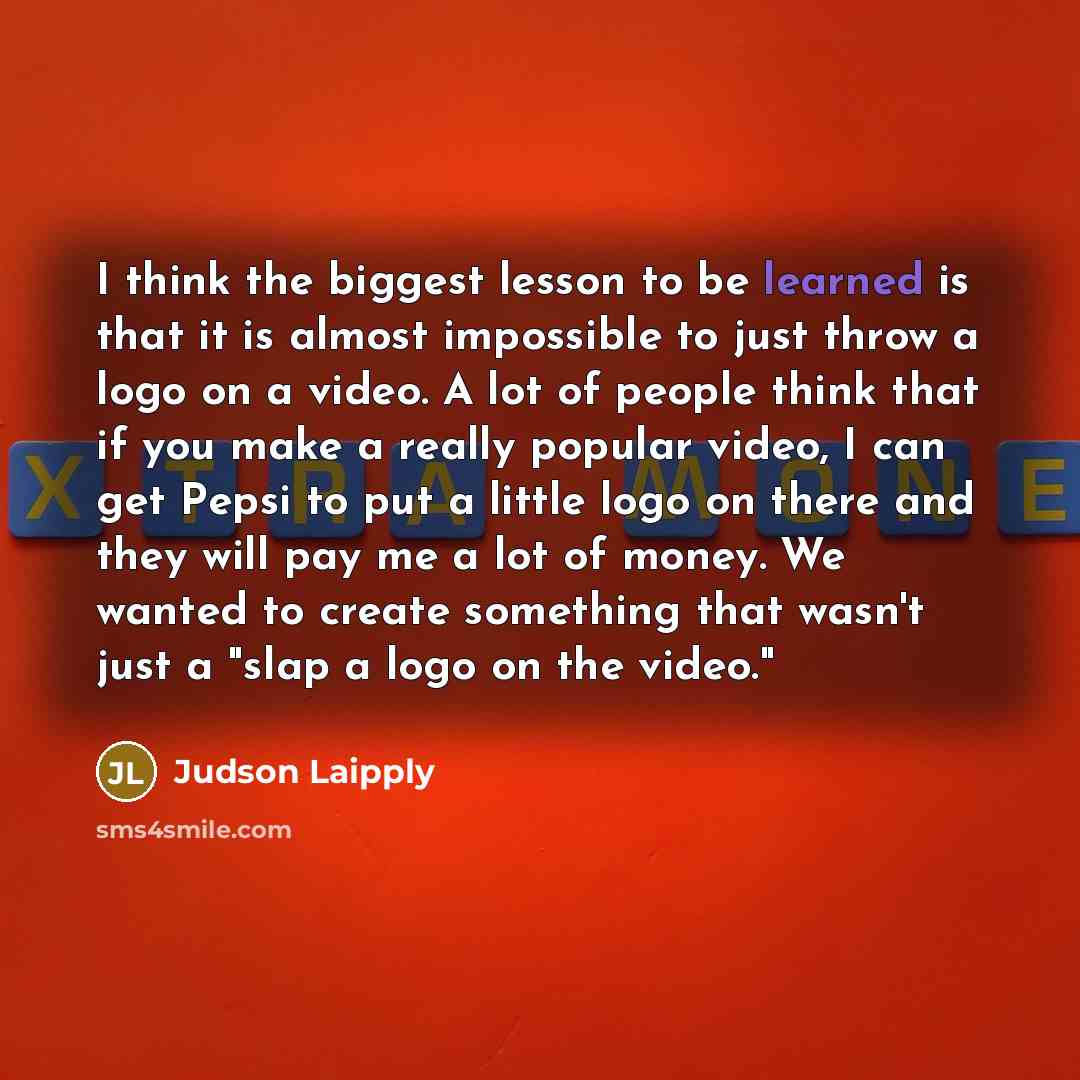 “I think the biggest lesson to be learned is that it is almost impossible to just throw a logo on a video. A lot of people think that if you make a really popular video, I can get Pepsi to put a little logo on there and they will pay me a lot of money. We wanted to create something that wasn't just…” quote by Judson Laipply