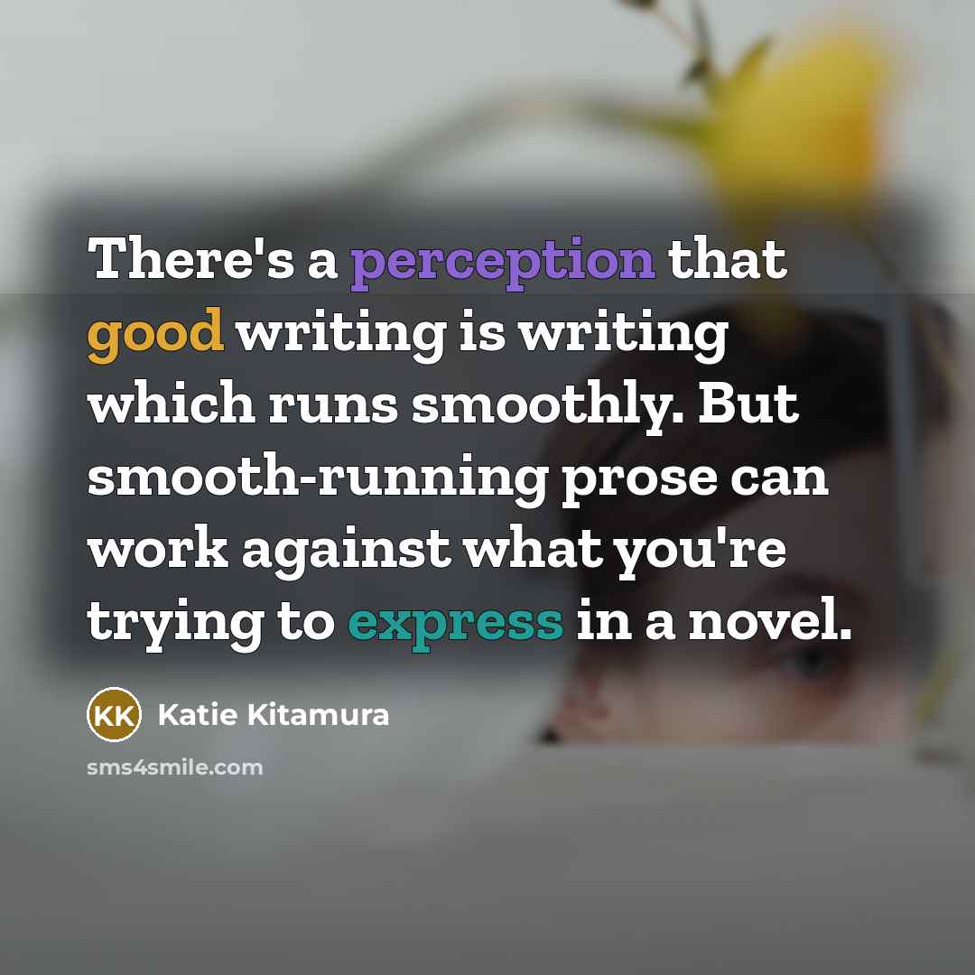 “There's a perception that good writing is writing which runs smoothly. But smooth-running prose can work against what you're trying to express in a novel.” quote by Katie Kitamura
