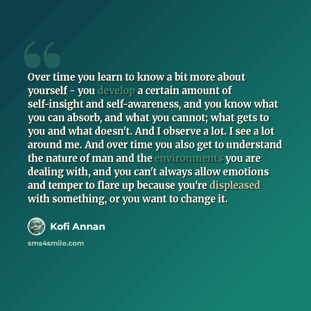 “Over time you learn to know a bit more about yourself - you develop a certain amount of self-insight and self-awareness, and you know what you can absorb, and what you cannot; what gets to you and what doesn't. And I observe a lot. I see a lot around me. And over time you also get to understand…” quote by Kofi Annan