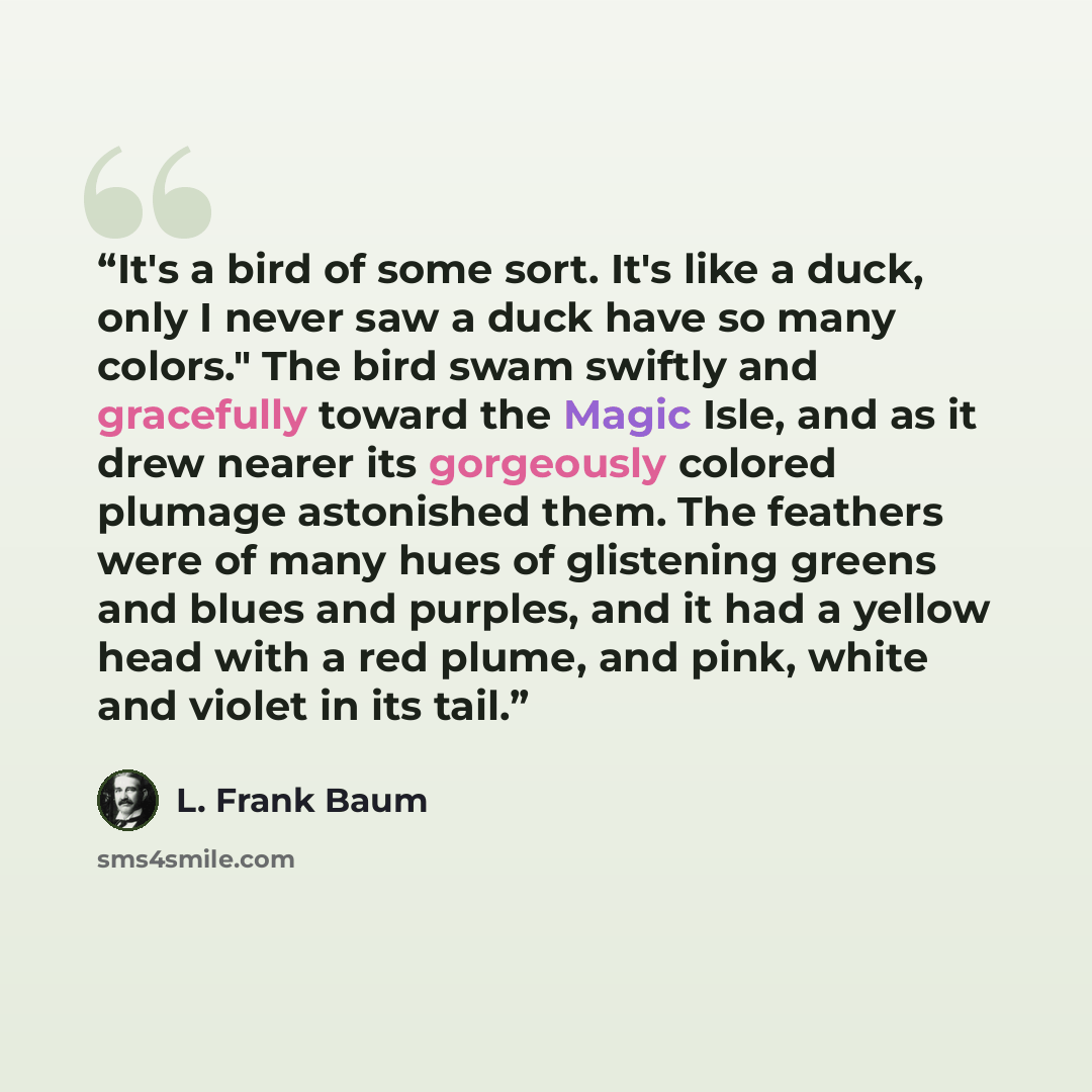 “It's a bird of some sort. It's like a duck, only I never saw a duck have so many colors." The bird swam swiftly and gracefully toward the Magic Isle, and as it drew nearer its gorgeously colored plumage astonished them. The feathers were of many hues of glistening greens and blues and purples, and…” quote by L. Frank Baum