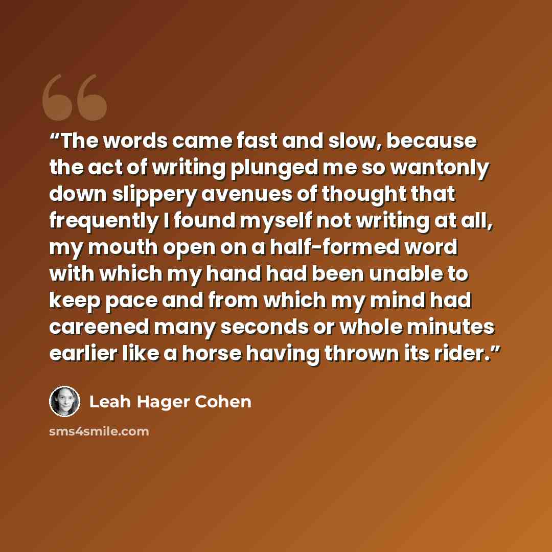 “The words came fast and slow, because the act of writing plunged me so wantonly down slippery avenues of thought that frequently I found myself not writing at all, my mouth open on a half-formed word with which my hand had been unable to keep pace and from which my mind had careened many seconds…” quote by Leah Hager Cohen
