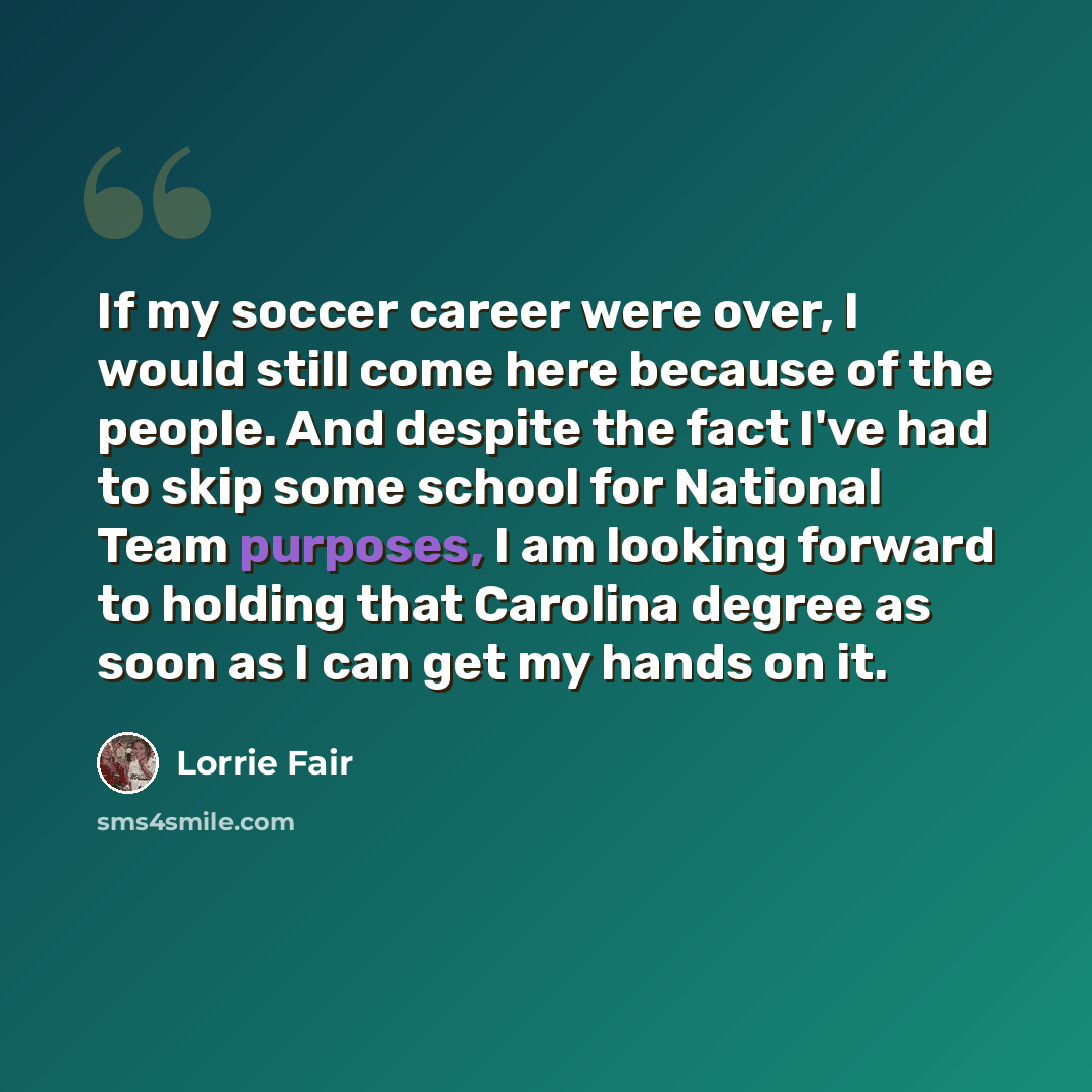 “If my soccer career were over, I would still come here because of the people. And despite the fact I've had to skip some school for National Team purposes, I am looking forward to holding that Carolina degree as soon as I can get my hands on it.” quote by Lorrie Fair
