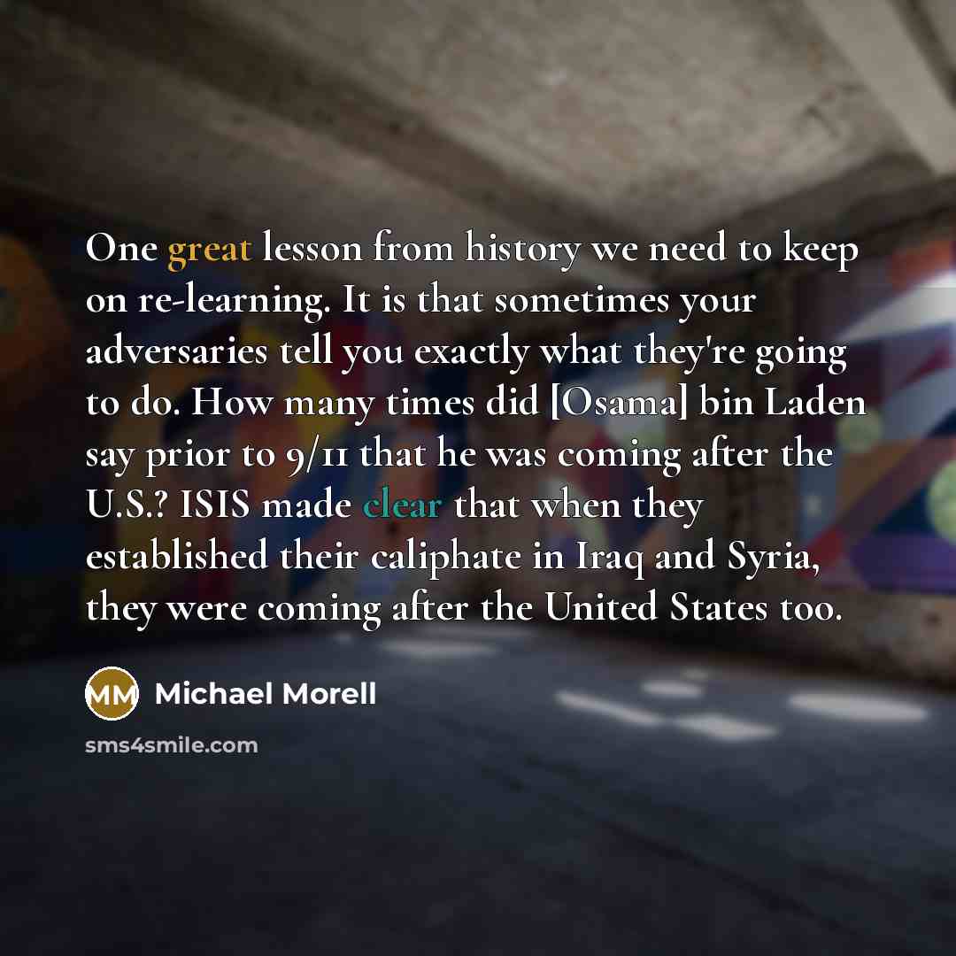 “One great lesson from history we need to keep on re-learning. It is that sometimes your adversaries tell you exactly what they're going to do. How many times did [Osama] bin Laden say prior to 9/11 that he was coming after the U.S.? ISIS made clear that when they established their caliphate in…” quote by Michael Morell