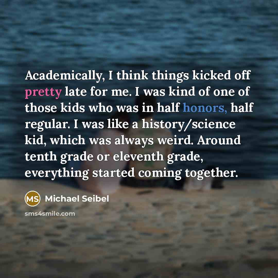 “Academically, I think things kicked off pretty late for me. I was kind of one of those kids who was in half honors, half regular. I was like a history/science kid, which was always weird. Around tenth grade or eleventh grade, everything started coming together.” quote by Michael Seibel