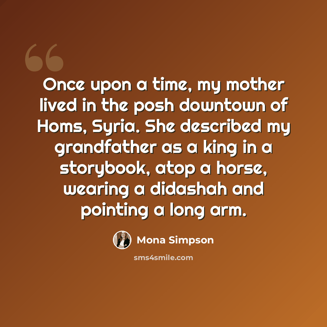 “Once upon a time, my mother lived in the posh downtown of Homs, Syria. She described my grandfather as a king in a storybook, atop a horse, wearing a didashah and pointing a long arm.” quote by Mona Simpson