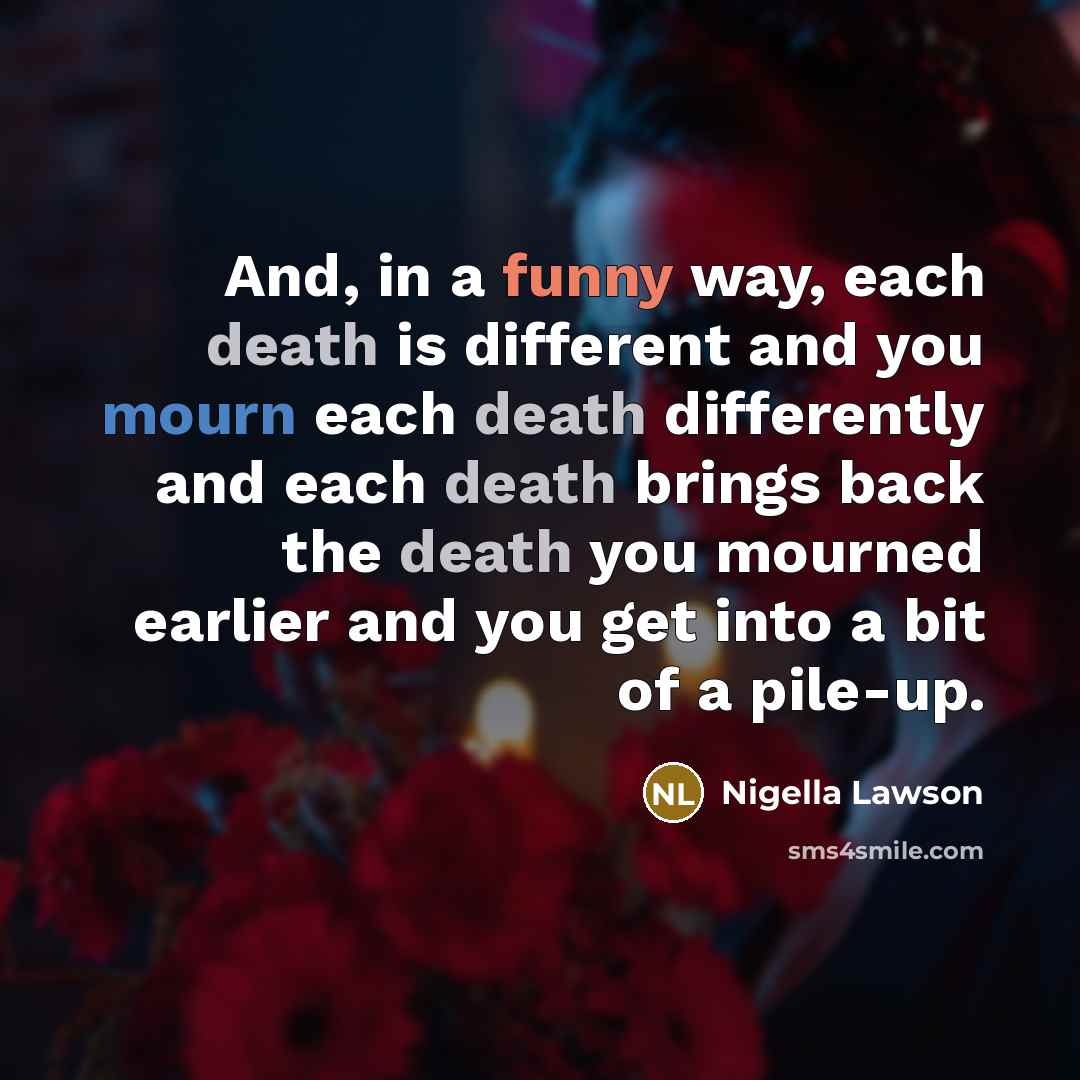 “And, in a funny way, each death is different and you mourn each death differently and each death brings back the death you mourned earlier and you get into a bit of a pile-up.” quote by Nigella Lawson
