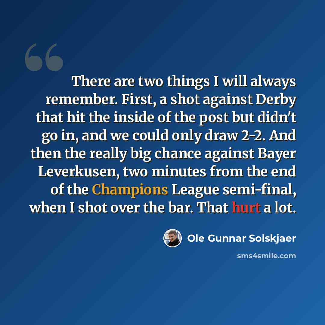 “There are two things I will always remember. First, a shot against Derby that hit the inside of the post but didn't go in, and we could only draw 2-2. And then the really big chance against Bayer Leverkusen, two minutes from the end of the Champions League semi-final, when I shot over the bar…” quote by Ole Gunnar Solskjaer