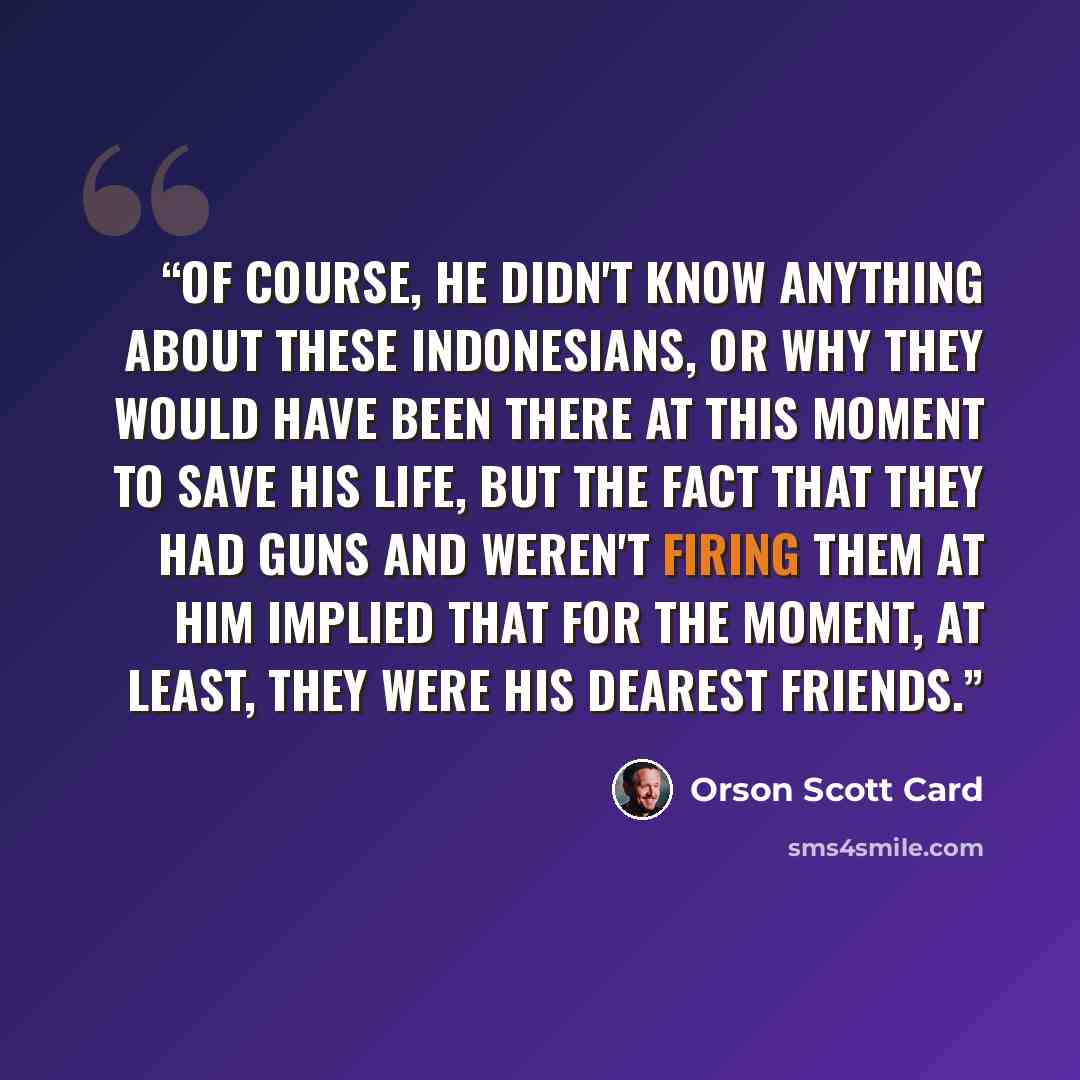 “Of course, he didn't know anything about these Indonesians, or why they would have been there at this moment to save his life, but the fact that they had guns and weren't firing them at him implied that for the moment, at least, they were his dearest friends.” quote by Orson Scott Card