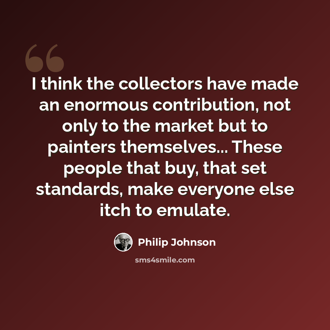 “I think the collectors have made an enormous contribution, not only to the market but to painters themselves... These people that buy, that set standards, make everyone else itch to emulate.” quote by Philip Johnson