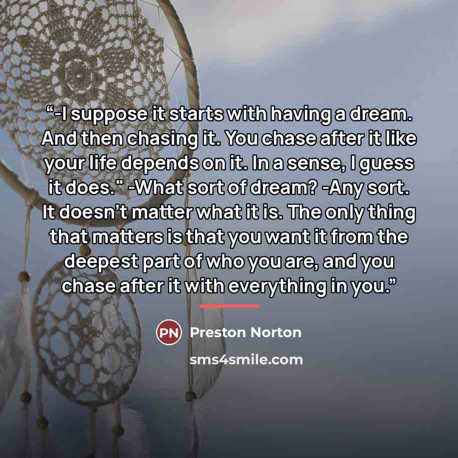 “-I suppose it starts with having a dream. And then chasing it. You chase after it like your life depends on it. In a sense, I guess it does." -What sort of dream? -Any sort. It doesn’t matter what it is. The only thing that matters is that you want it from the deepest part of who you are, and you…” quote by Preston Norton