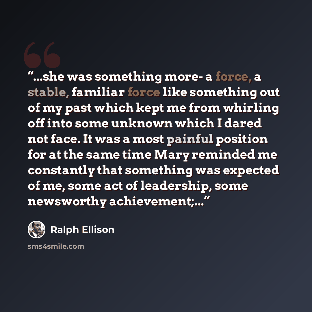 “...she was something more- a force, a stable, familiar force like something out of my past which kept me from whirling off into some unknown which I dared not face. It was a most painful position for at the same time Mary reminded me constantly that something was expected of me, some act of…” quote by Ralph Ellison