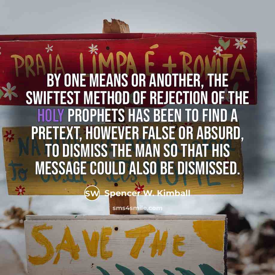 “By one means or another, the swiftest method of rejection of the holy prophets has been to find a pretext, however false or absurd, to dismiss the man so that his message could also be dismissed.” quote by Spencer W. Kimball