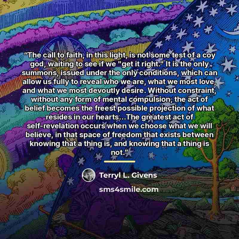 “The call to faith, in this light, is not some test of a coy god, waiting to see if we "get it right." It is the only summons, issued under the only conditions, which can allow us fully to reveal who we are, what we most love, and what we most devoutly desire. Without constraint, without any form…” quote by Terryl L. Givens