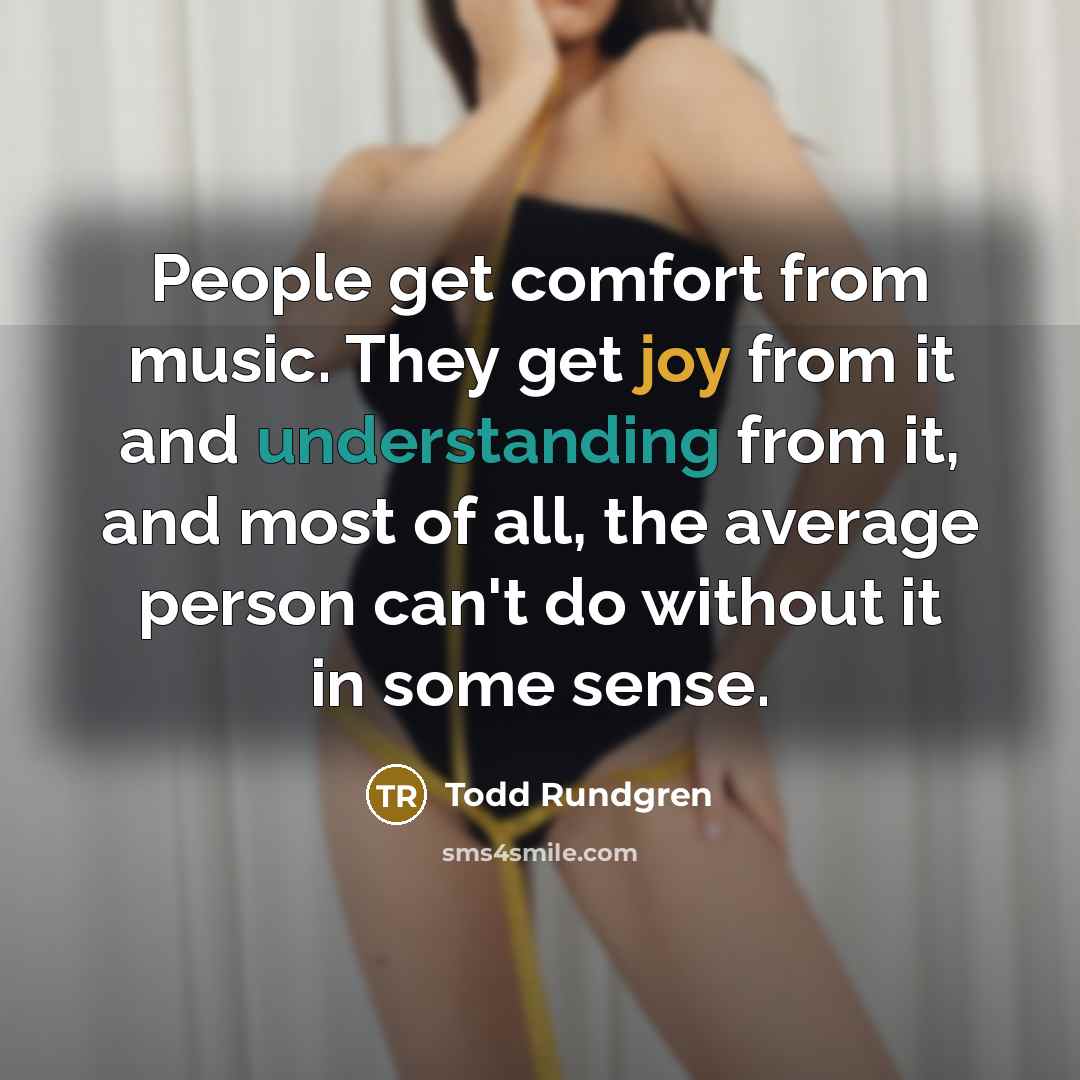 “People get comfort from music. They get joy from it and understanding from it, and most of all, the average person can't do without it in some sense.” quote by Todd Rundgren