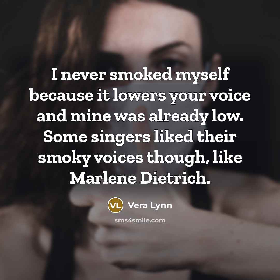 “I never smoked myself because it lowers your voice and mine was already low. Some singers liked their smoky voices though, like Marlene Dietrich.” quote by Vera Lynn