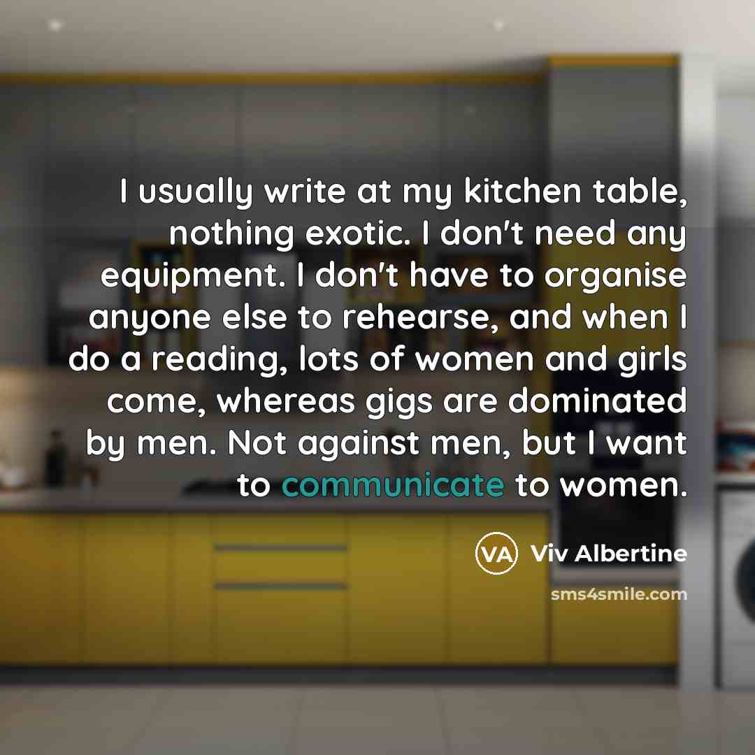 “I usually write at my kitchen table, nothing exotic. I don't need any equipment. I don't have to organise anyone else to rehearse, and when I do a reading, lots of women and girls come, whereas gigs are dominated by men. Not against men, but I want to communicate to women.” quote by Viv Albertine