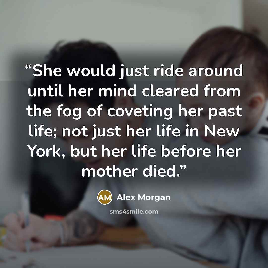 “She would just ride around until her mind cleared from the fog of coveting her past life; not just her life in New York, but her life before her mother died.” quote by Alex Morgan