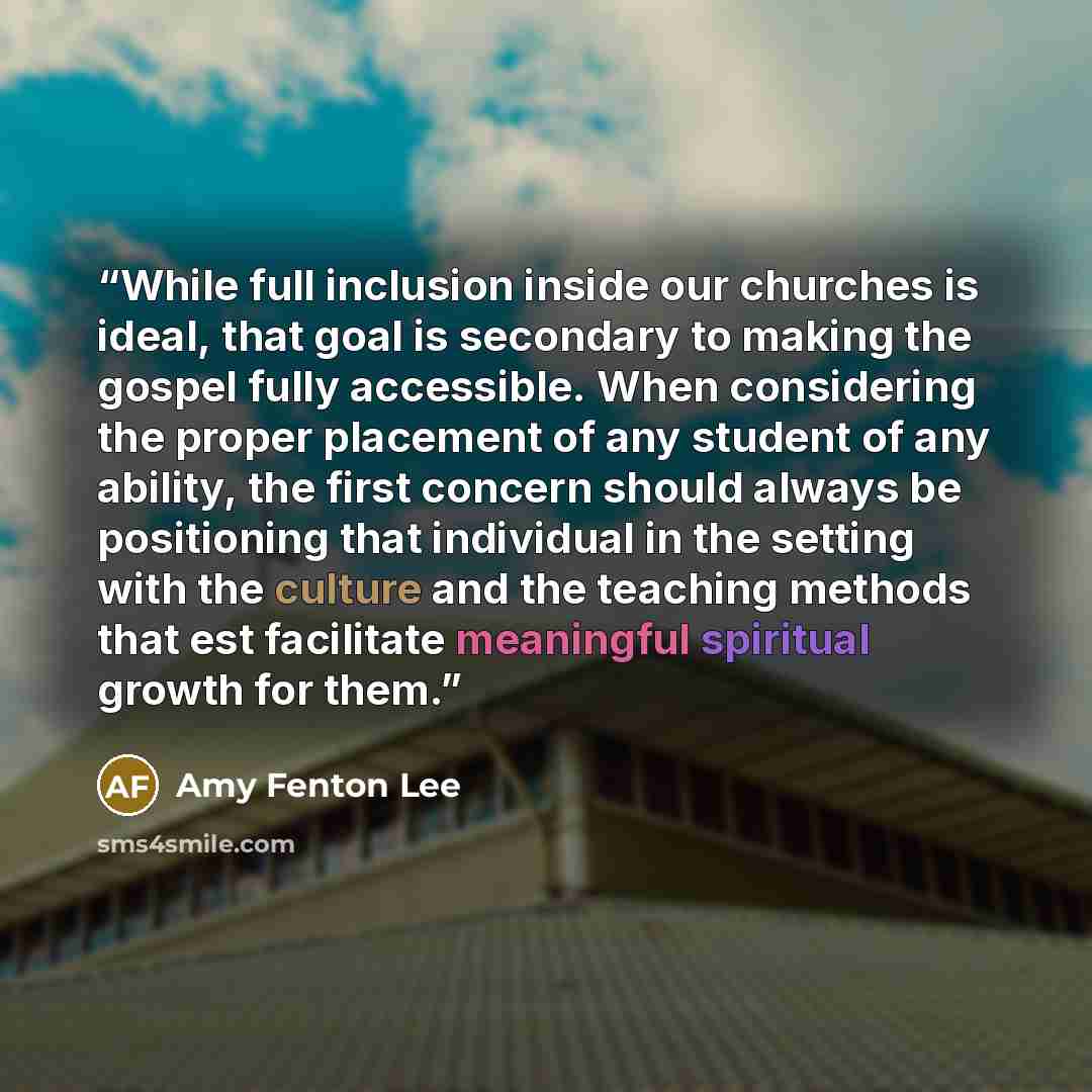 “While full inclusion inside our churches is ideal, that goal is secondary to making the gospel fully accessible. When considering the proper placement of any student of any ability, the first concern should always be positioning that individual in the setting with the culture and the teaching…” quote by Amy Fenton Lee
