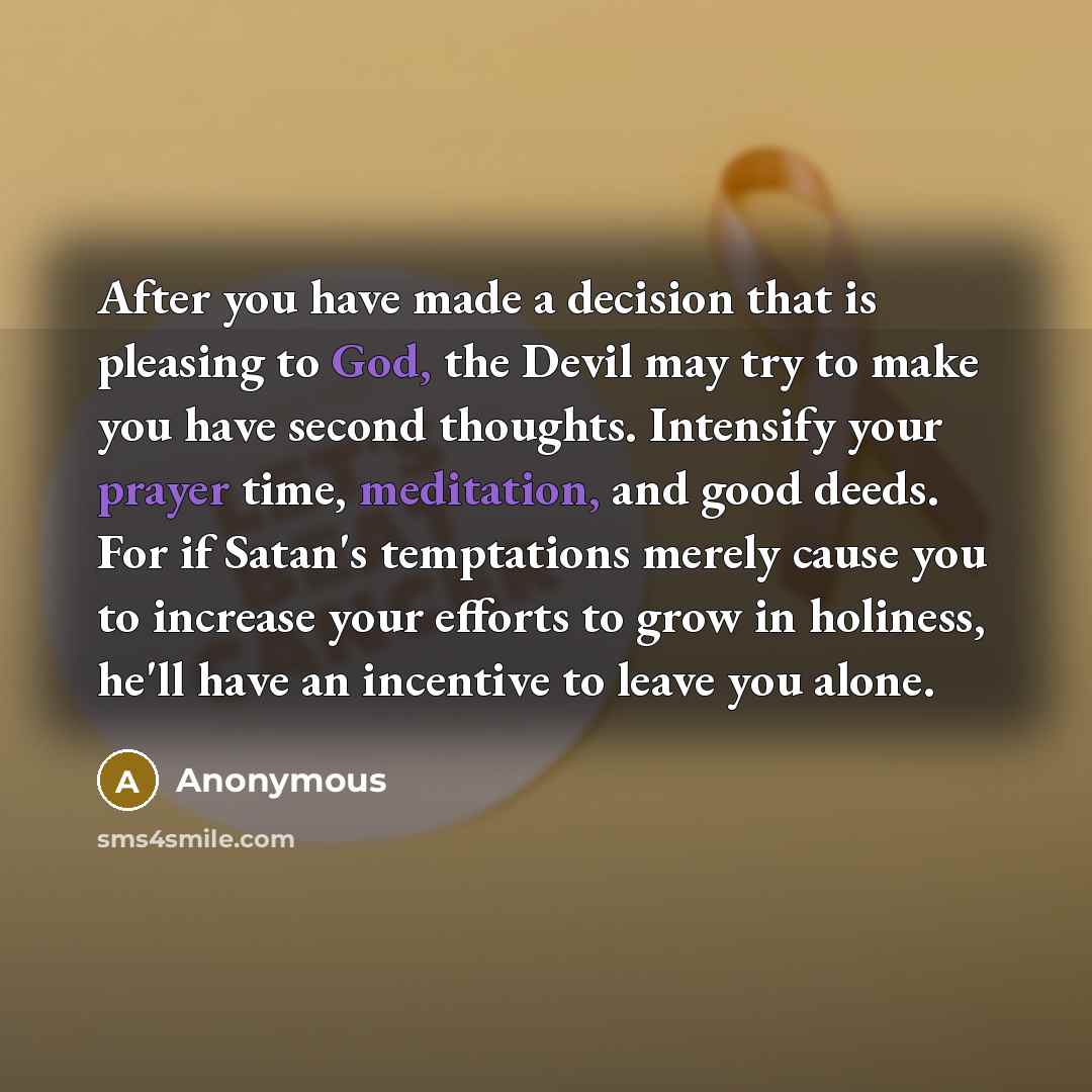 “After you have made a decision that is pleasing to God, the Devil may try to make you have second thoughts. Intensify your prayer time, meditation, and good deeds. For if Satan's temptations merely cause you to increase your efforts to grow in holiness, he'll have an incentive to leave you alone.” quote by Anonymous