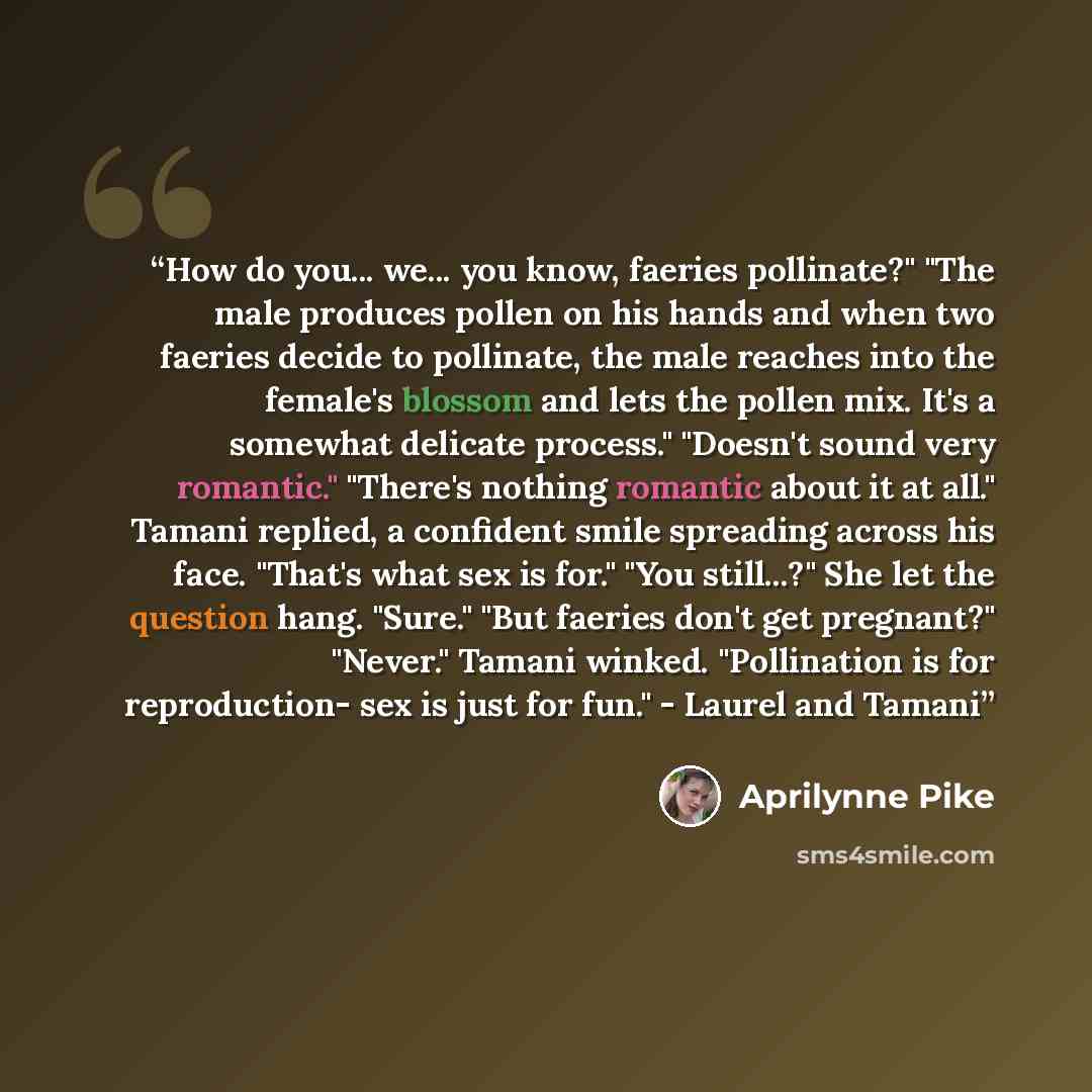 “How do you... we... you know, faeries pollinate?" "The male produces pollen on his hands and when two faeries decide to pollinate, the male reaches into the female's blossom and lets the pollen mix. It's a somewhat delicate process." "Doesn't sound very romantic." "There's nothing romantic about…” quote by Aprilynne Pike
