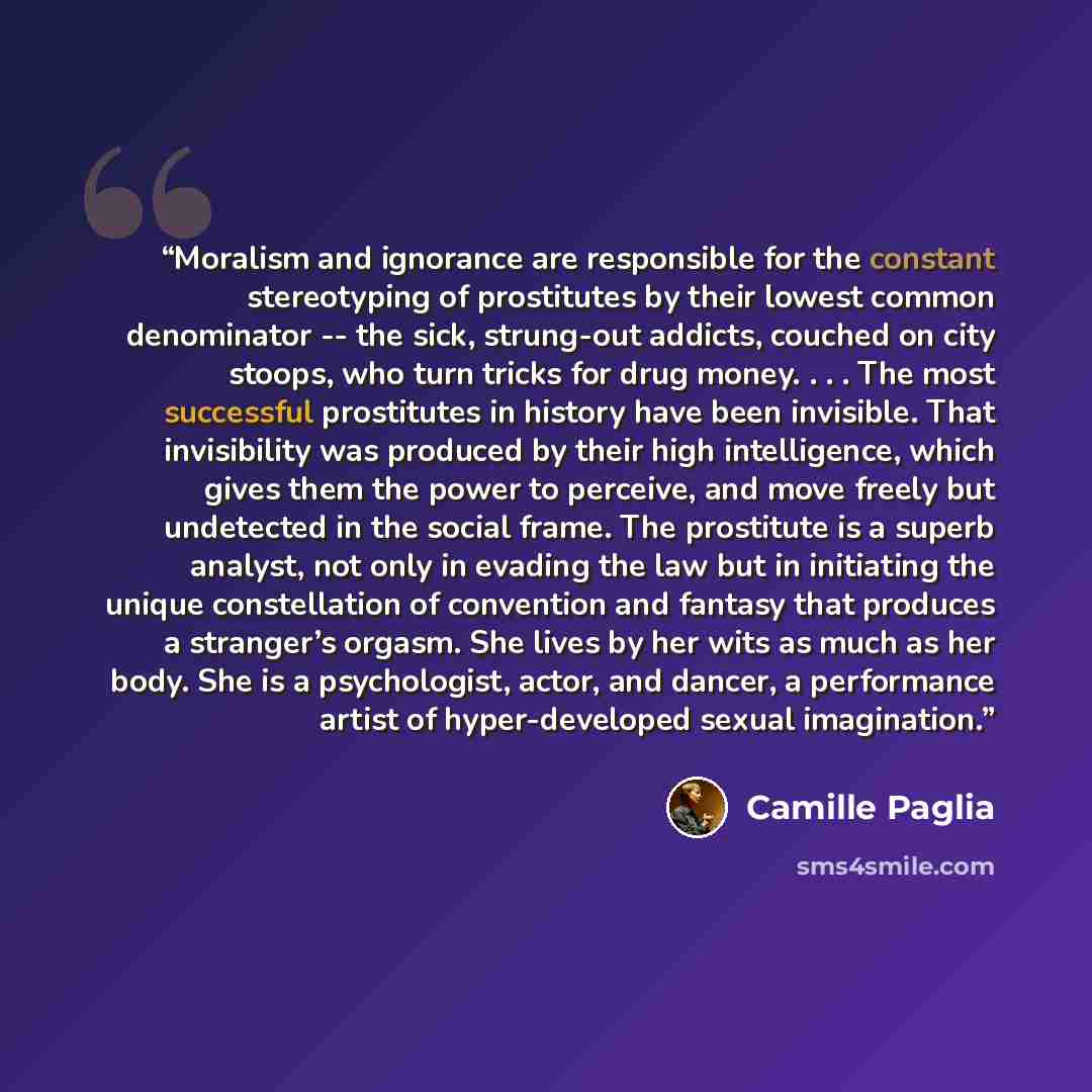 “Moralism and ignorance are responsible for the constant stereotyping of prostitutes by their lowest common denominator -- the sick, strung-out addicts, couched on city stoops, who turn tricks for drug money. . . . The most successful prostitutes in history have been invisible. That invisibility…” quote by Camille Paglia