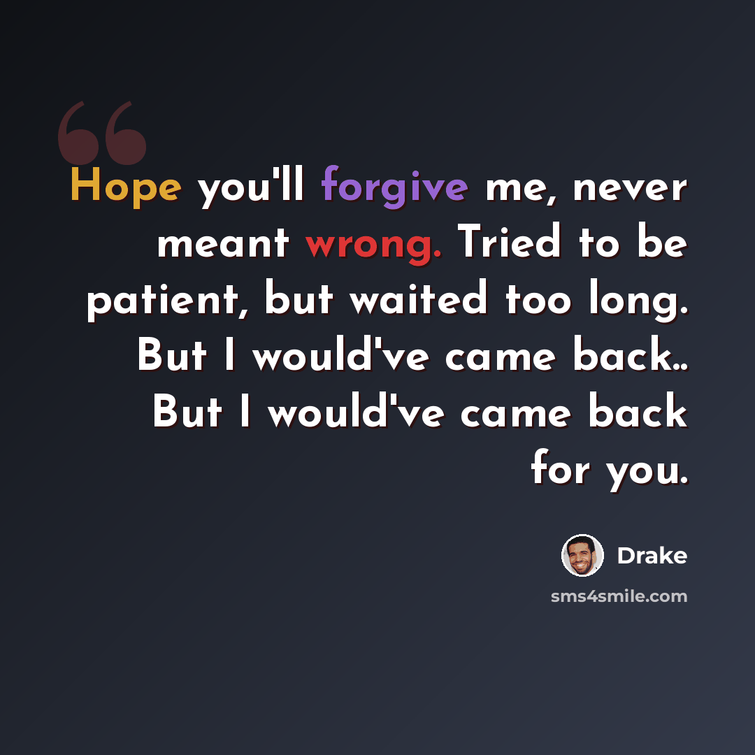 “Hope you'll forgive me, never meant wrong. Tried to be patient, but waited too long. But I would've came back.. But I would've came back for you.” quote by Drake
