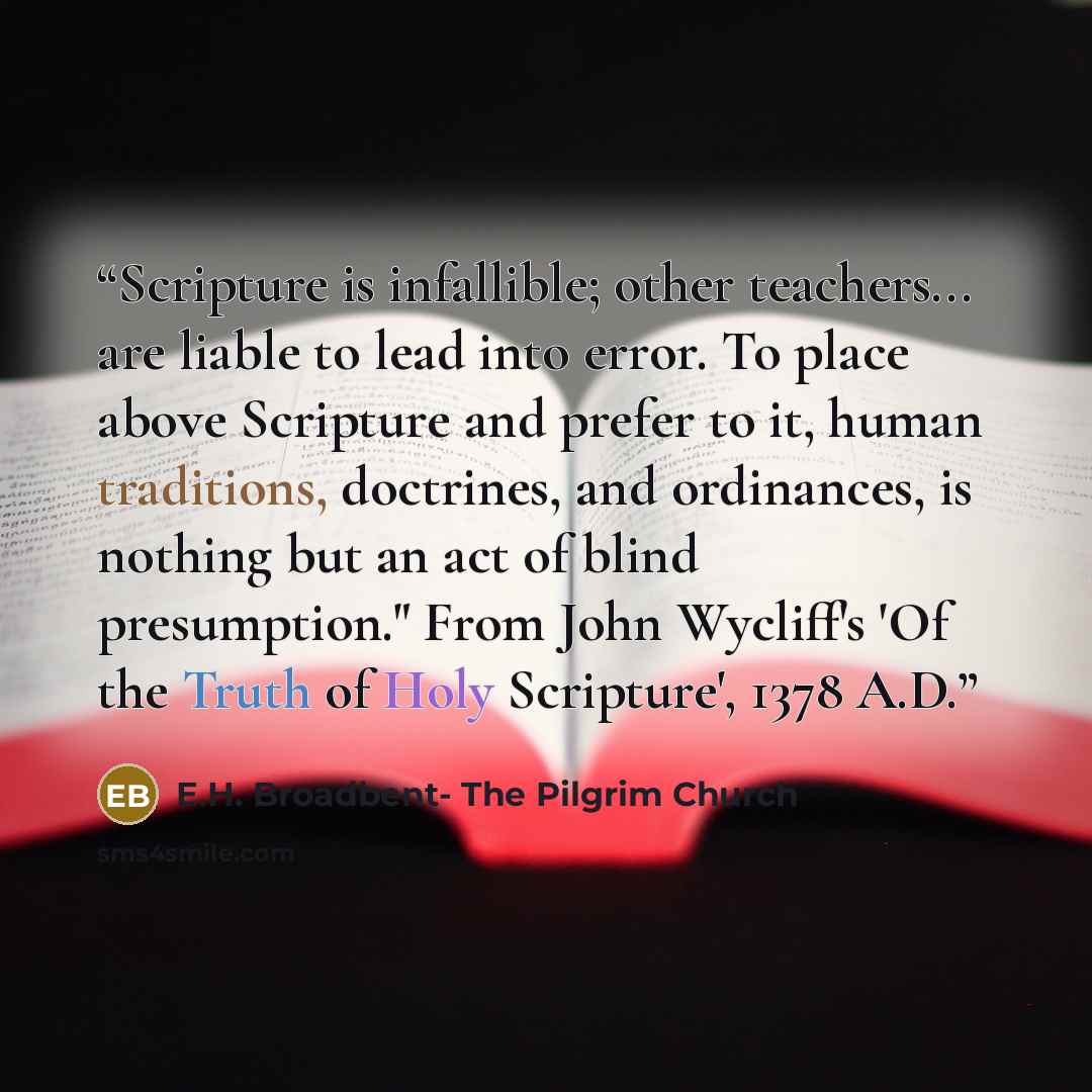 “Scripture is infallible; other teachers... are liable to lead into error. To place above Scripture and prefer to it, human traditions, doctrines, and ordinances, is nothing but an act of blind presumption." From John Wycliff's 'Of the Truth of Holy Scripture', 1378 A.D.” quote by E.H. Broadbent- The Pilgrim Church