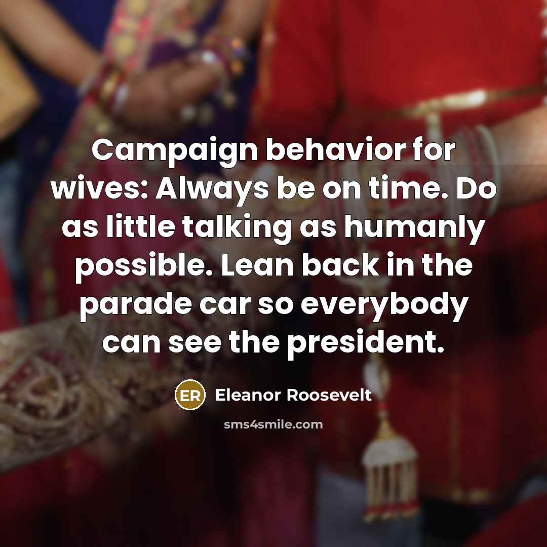 “Campaign behavior for wives: Always be on time. Do as little talking as humanly possible. Lean back in the parade car so everybody can see the president.” quote by Eleanor Roosevelt