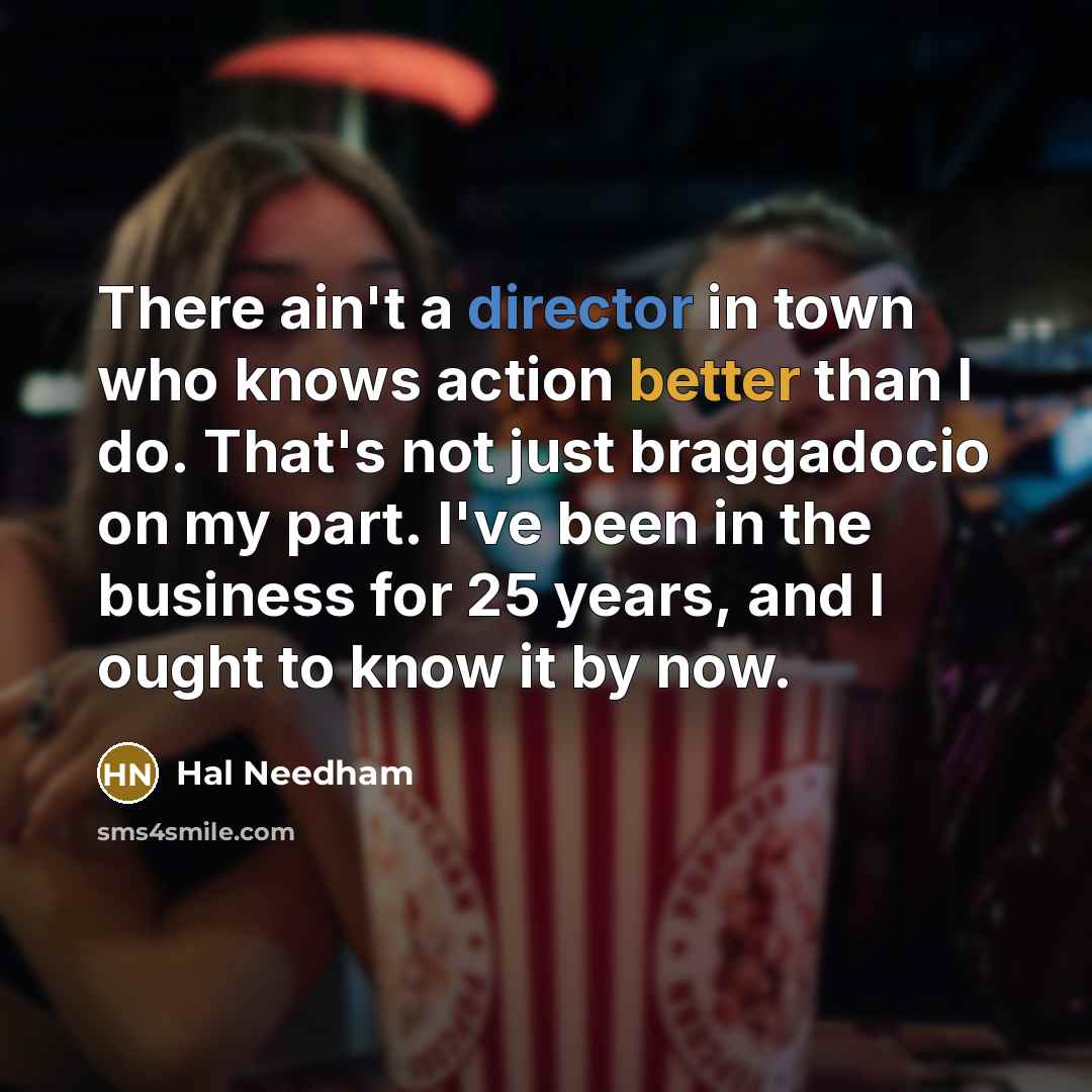 “There ain't a director in town who knows action better than I do. That's not just braggadocio on my part. I've been in the business for 25 years, and I ought to know it by now.” quote by Hal Needham