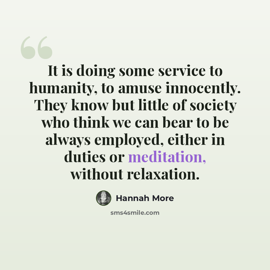 “It is doing some service to humanity, to amuse innocently. They know but little of society who think we can bear to be always employed, either in duties or meditation, without relaxation.” quote by Hannah More