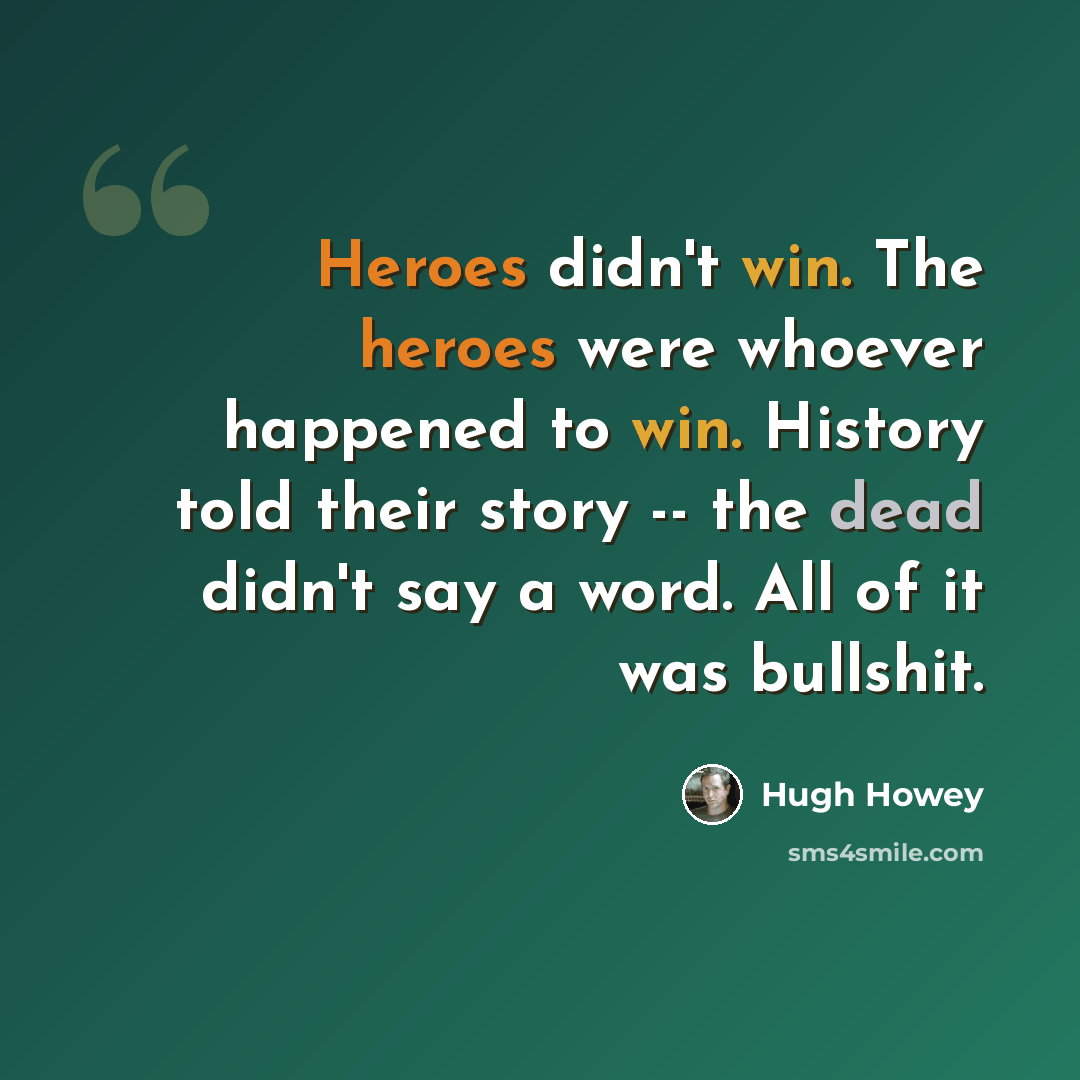 “Heroes didn't win. The heroes were whoever happened to win. History told their story -- the dead didn't say a word. All of it was bullshit.” quote by Hugh Howey