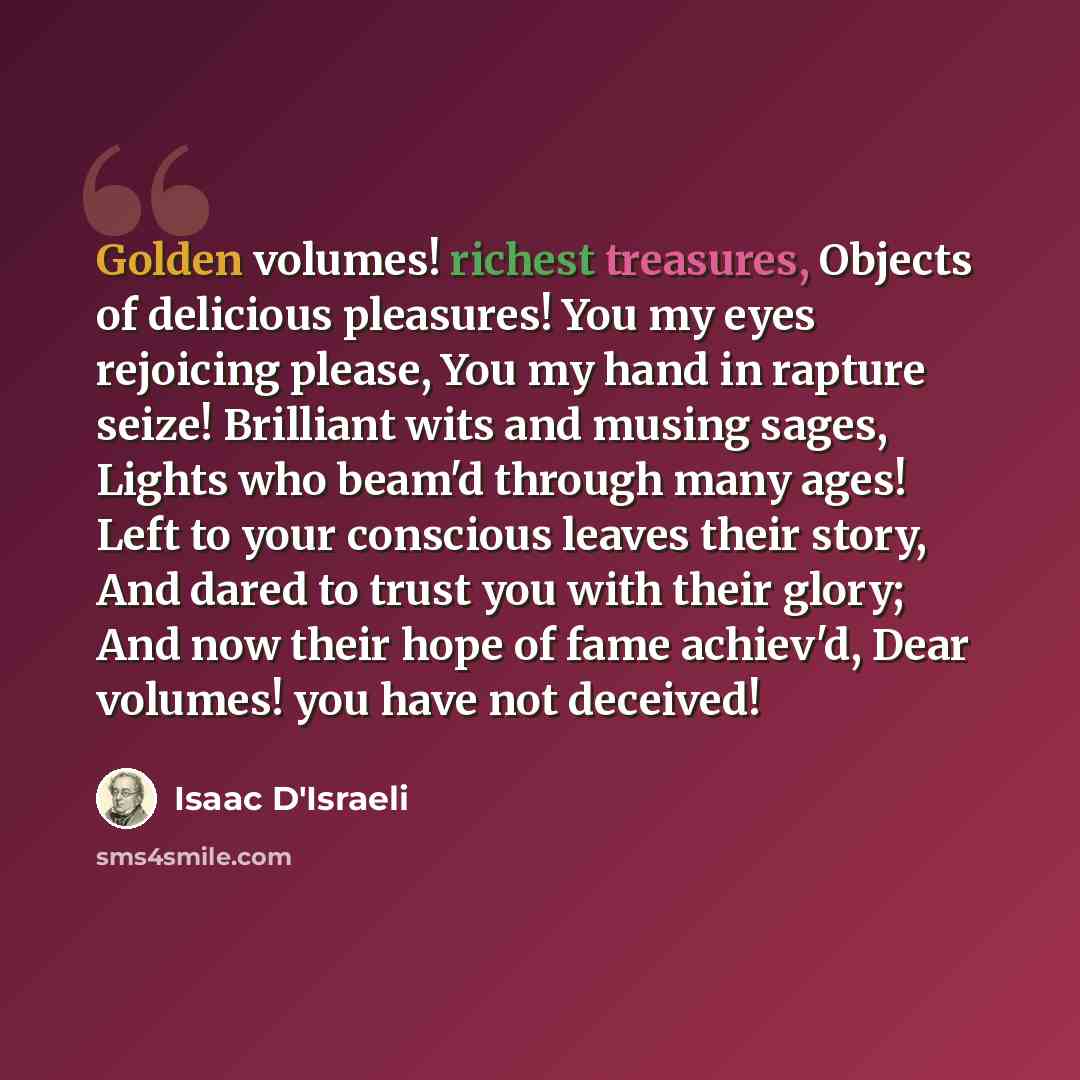 “Golden volumes! richest treasures, Objects of delicious pleasures! You my eyes rejoicing please, You my hand in rapture seize! Brilliant wits and musing sages, Lights who beam'd through many ages! Left to your conscious leaves their story, And dared to trust you with their glory; And now their…” quote by Isaac D'Israeli