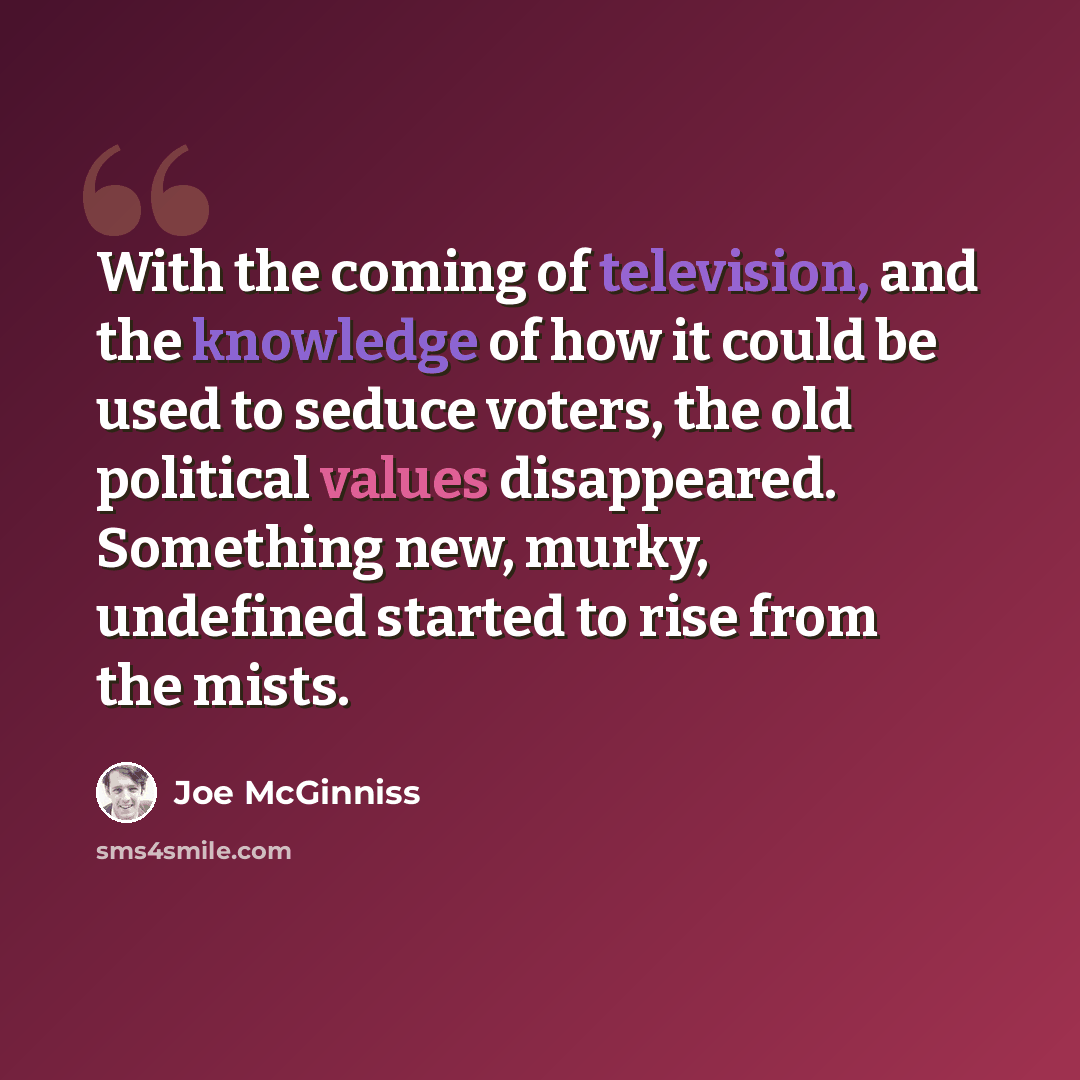 “With the coming of television, and the knowledge of how it could be used to seduce voters, the old political values disappeared. Something new, murky, undefined started to rise from the mists.” quote by Joe McGinniss