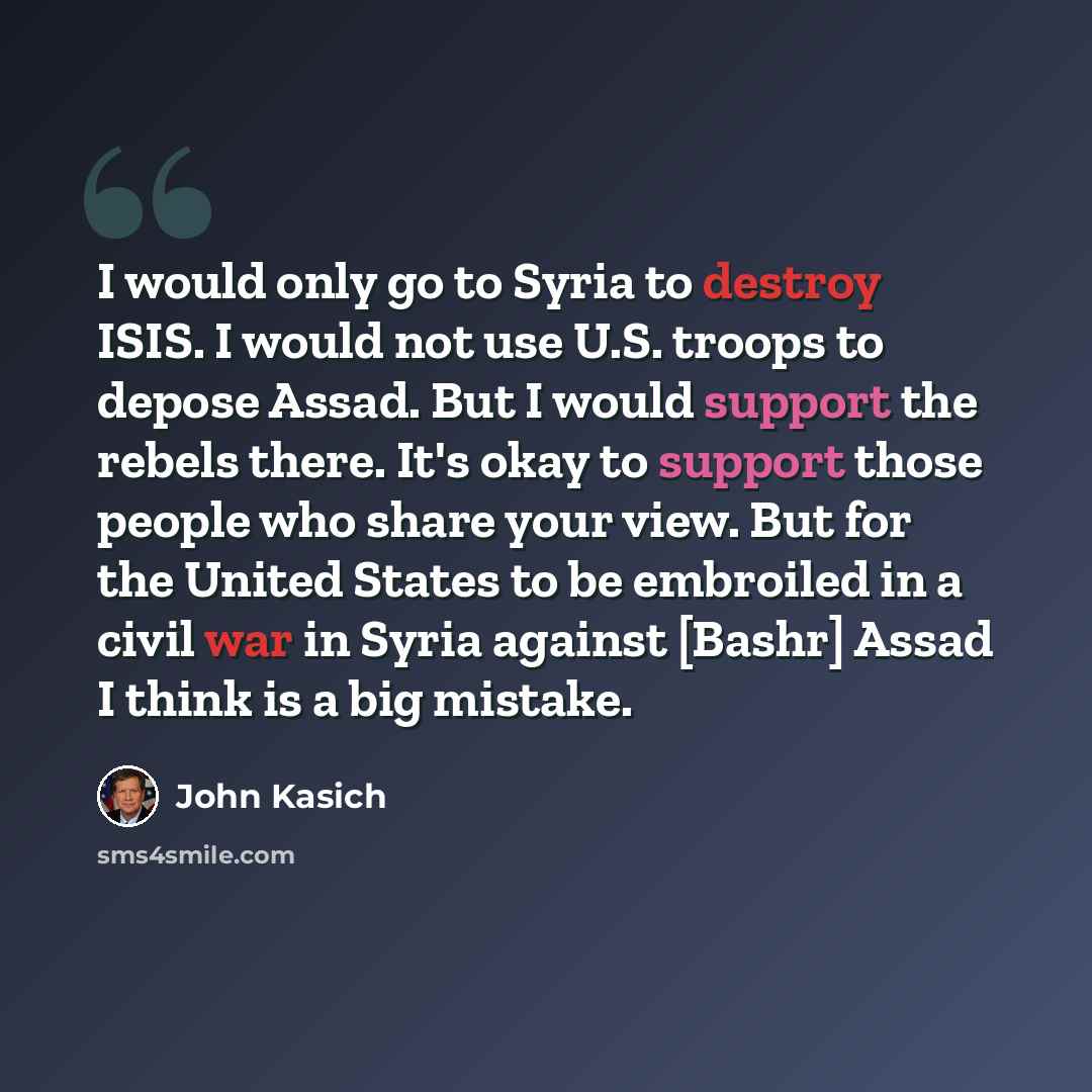 “I would only go to Syria to destroy ISIS. I would not use U.S. troops to depose Assad. But I would support the rebels there. It's okay to support those people who share your view. But for the United States to be embroiled in a civil war in Syria against [Bashr] Assad I think is a big mistake.” quote by John Kasich
