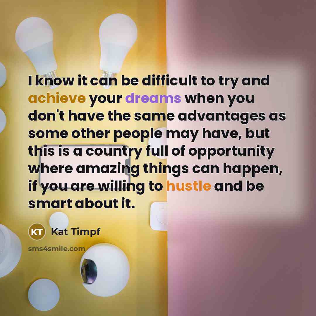“I know it can be difficult to try and achieve your dreams when you don't have the same advantages as some other people may have, but this is a country full of opportunity where amazing things can happen, if you are willing to hustle and be smart about it.” quote by Kat Timpf