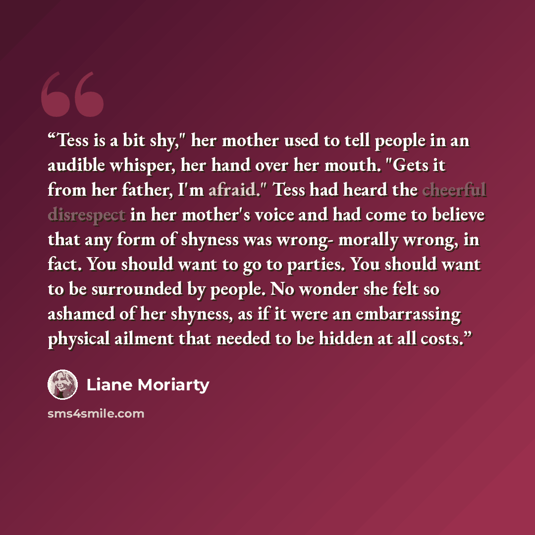 “Tess is a bit shy," her mother used to tell people in an audible whisper, her hand over her mouth. "Gets it from her father, I'm afraid." Tess had heard the cheerful disrespect in her mother's voice and had come to believe that any form of shyness was wrong- morally wrong, in fact. You should want…” quote by Liane Moriarty