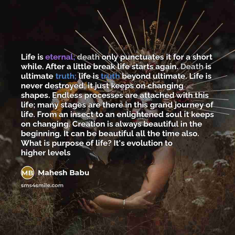 “Life is eternal; death only punctuates it for a short while. After a little break life starts again. Death is ultimate truth; life is truth beyond ultimate. Life is never destroyed; it just keeps on changing shapes. Endless processes are attached with this life; many stages are there in this grand…” quote by Mahesh Babu