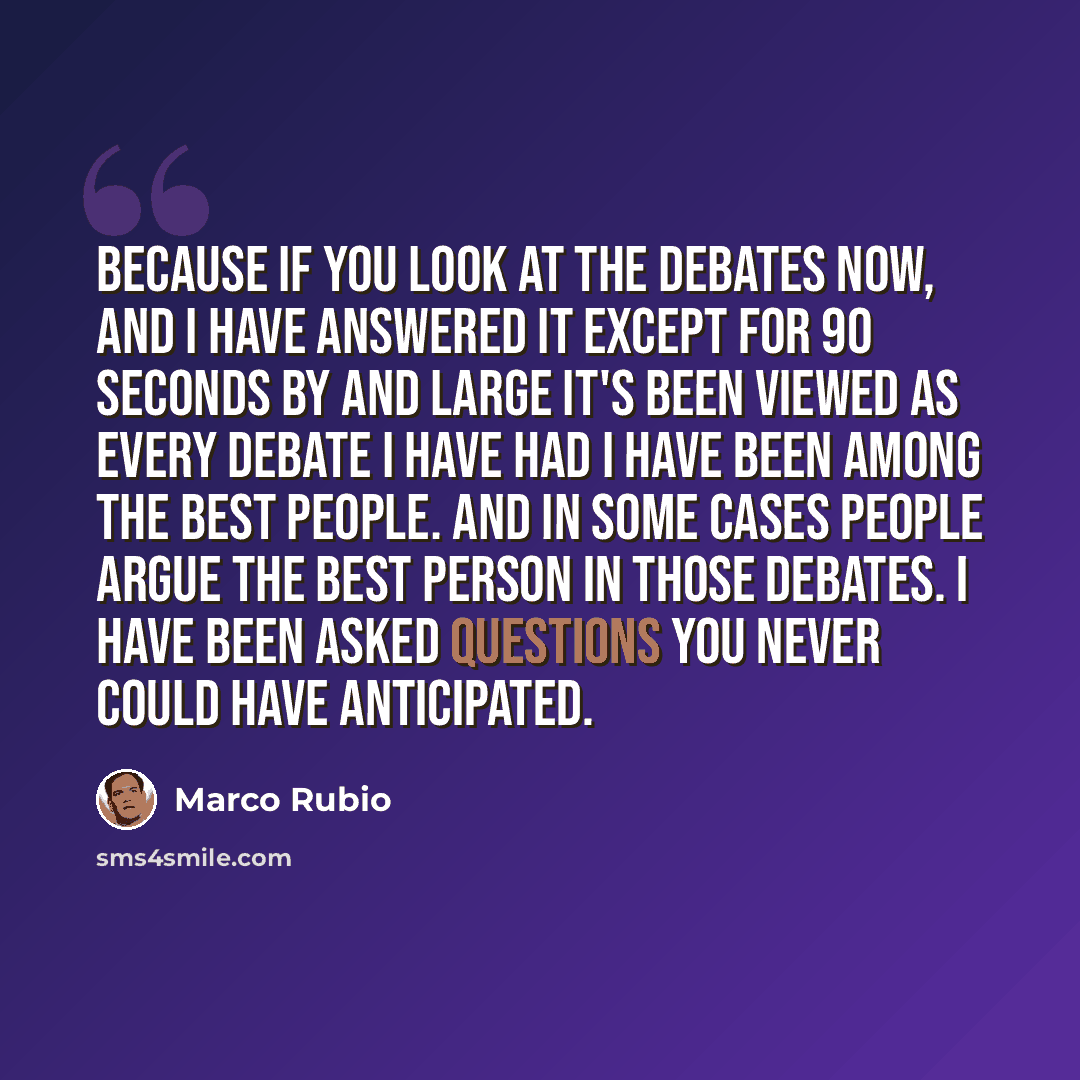 “Because if you look at the debates now, and I have answered it except for 90 seconds by and large it's been viewed as every debate I have had I have been among the best people. And in some cases people argue the best person in those debates. I have been asked questions you never could have…” quote by Marco Rubio