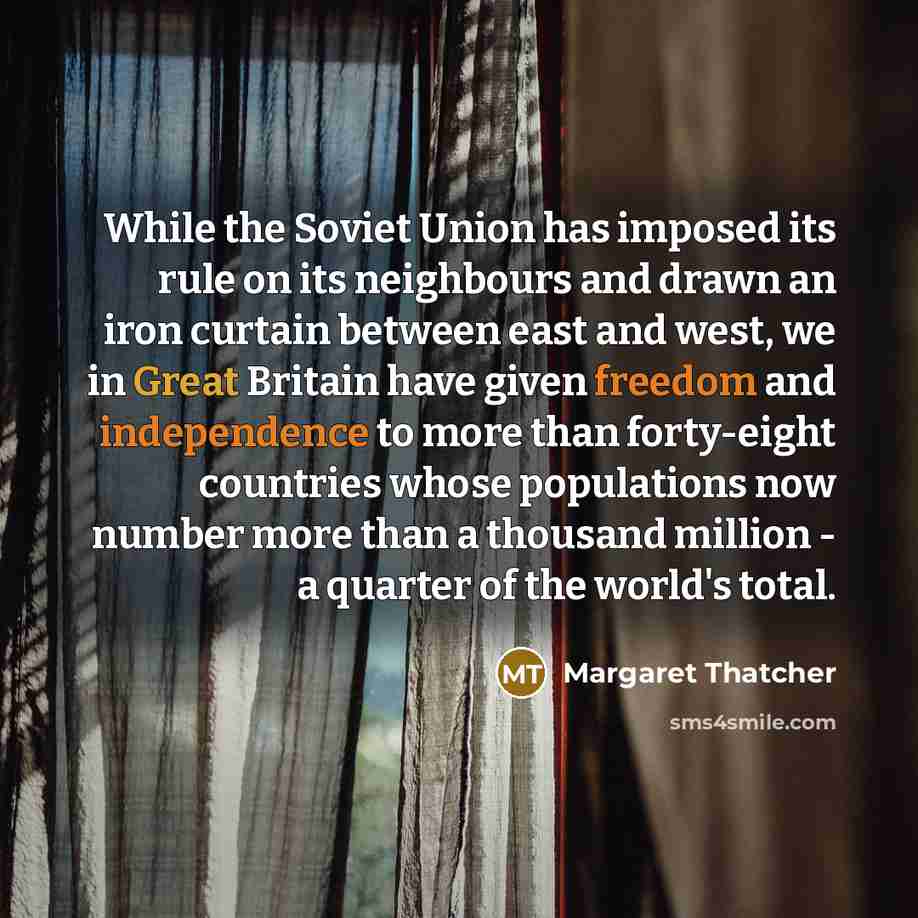 “While the Soviet Union has imposed its rule on its neighbours and drawn an iron curtain between east and west, we in Great Britain have given freedom and independence to more than forty-eight countries whose populations now number more than a thousand million - a quarter of the world's total.” quote by Margaret Thatcher