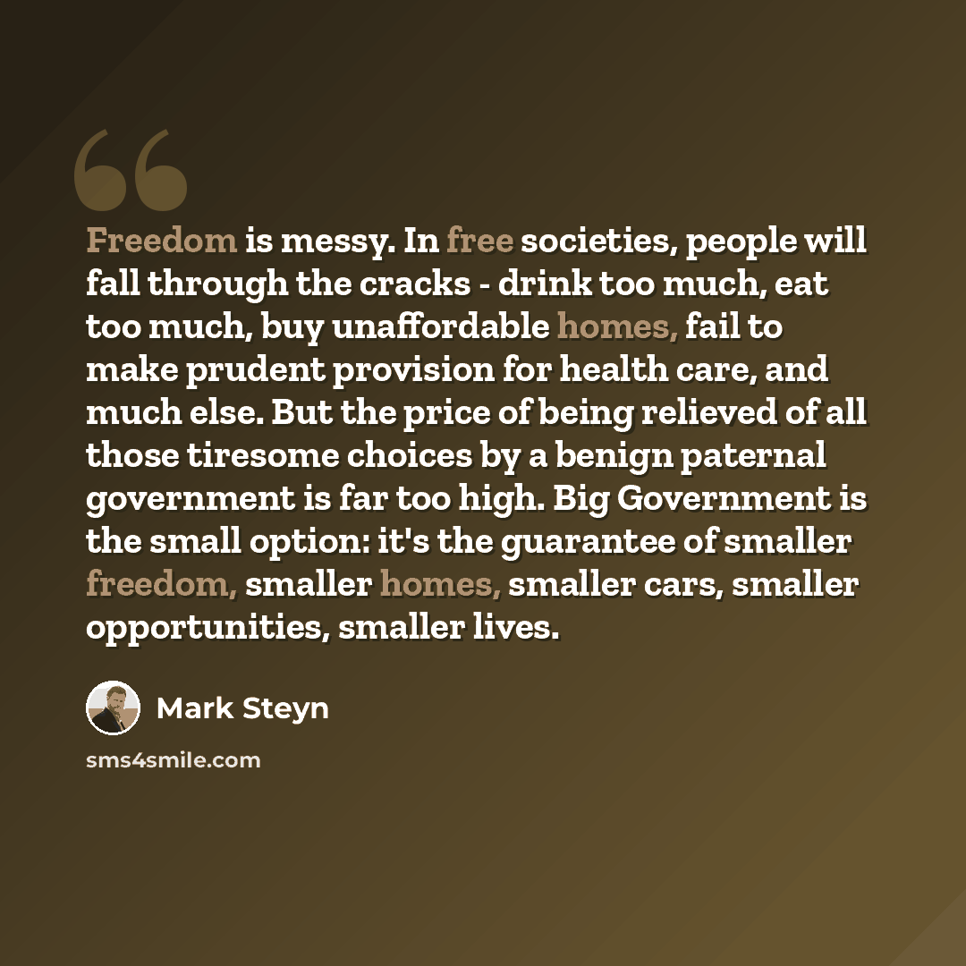 “Freedom is messy. In free societies, people will fall through the cracks - drink too much, eat too much, buy unaffordable homes, fail to make prudent provision for health care, and much else. But the price of being relieved of all those tiresome choices by a benign paternal government is far too…” quote by Mark Steyn