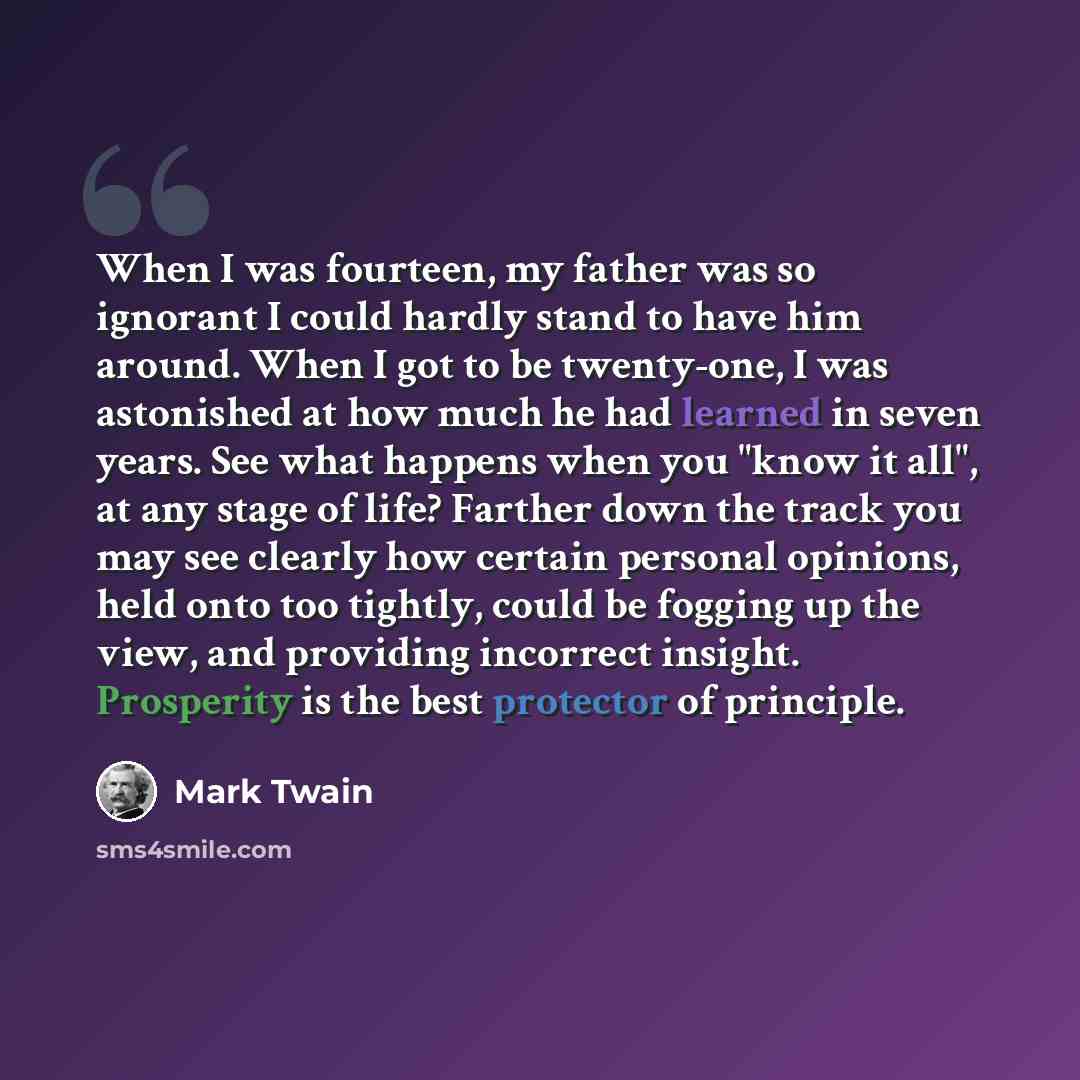 “When I was fourteen, my father was so ignorant I could hardly stand to have him around. When I got to be twenty-one, I was astonished at how much he had learned in seven years. See what happens when you "know it all", at any stage of life? Farther down the track you may see clearly how certain…” quote by Mark Twain