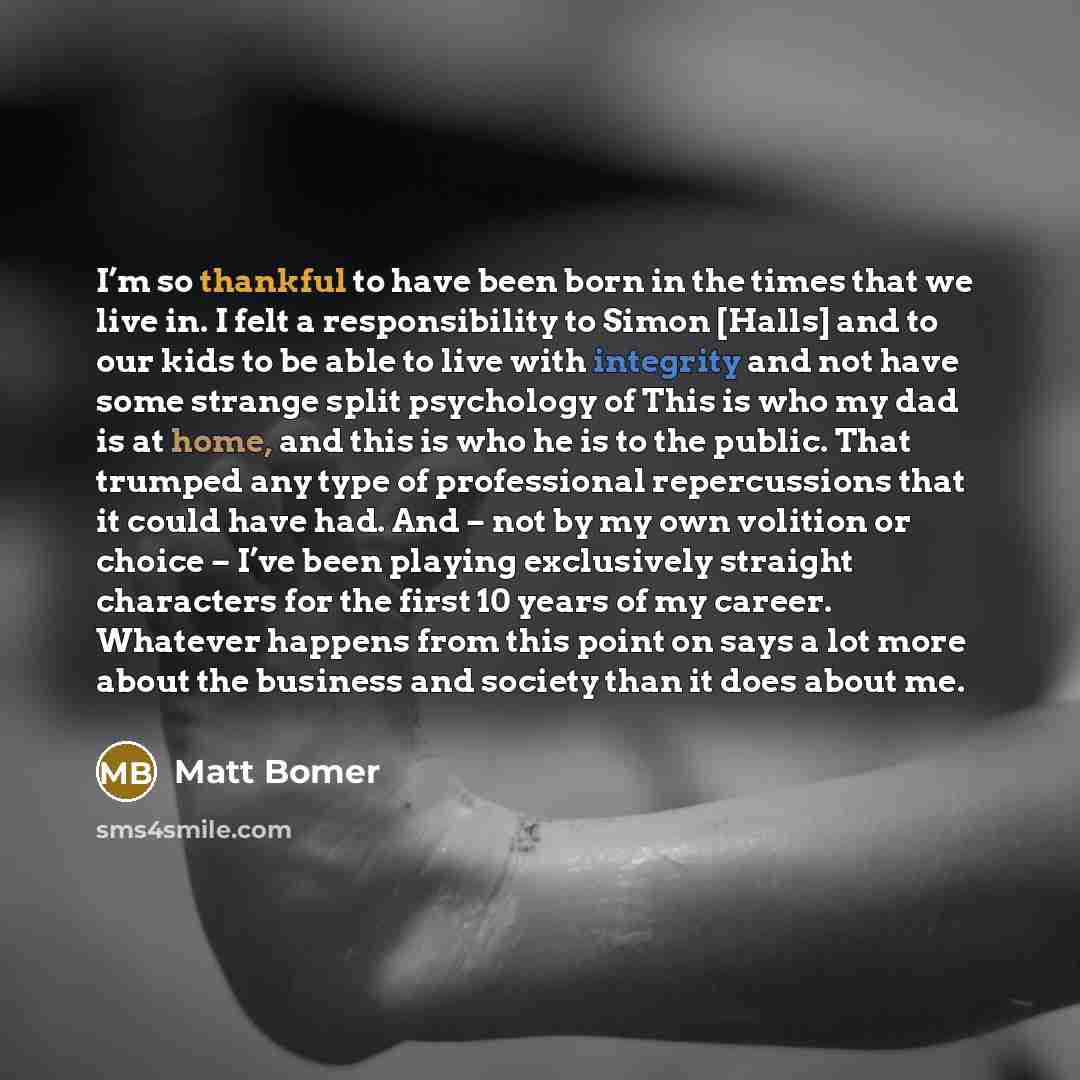 “I’m so thankful to have been born in the times that we live in. I felt a responsibility to Simon [Halls] and to our kids to be able to live with integrity and not have some strange split psychology of This is who my dad is at home, and this is who he is to the public. That trumped any type of…” quote by Matt Bomer