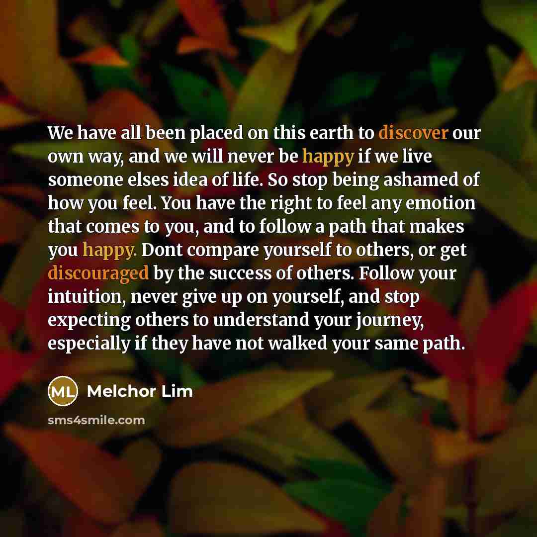 “We have all been placed on this earth to discover our own way, and we will never be happy if we live someone elses idea of life. So stop being ashamed of how you feel. You have the right to feel any emotion that comes to you, and to follow a path that makes you happy. Dont compare yourself to…” quote by Melchor Lim