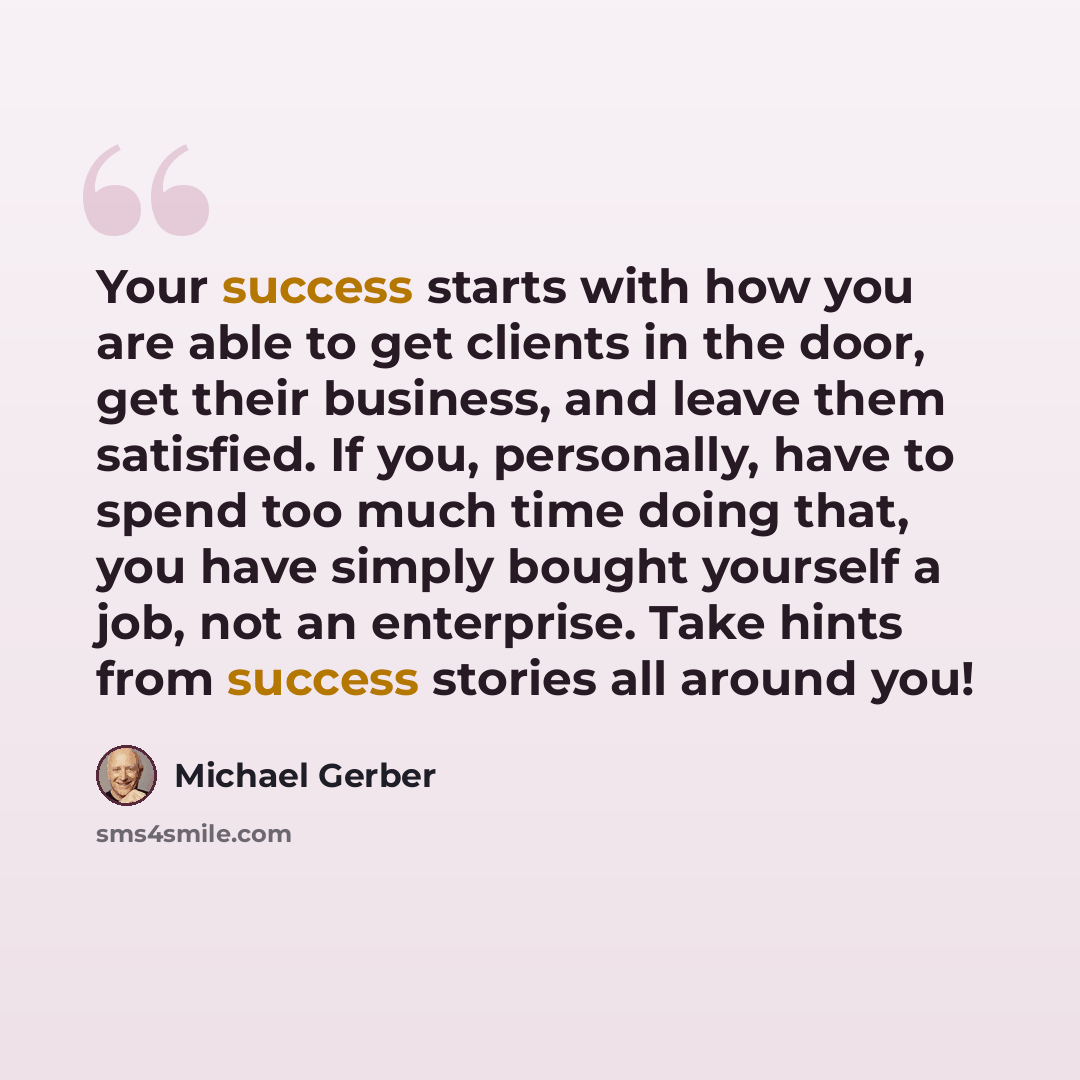 “Your success starts with how you are able to get clients in the door, get their business, and leave them satisfied. If you, personally, have to spend too much time doing that, you have simply bought yourself a job, not an enterprise. Take hints from success stories all around you!” quote by Michael Gerber