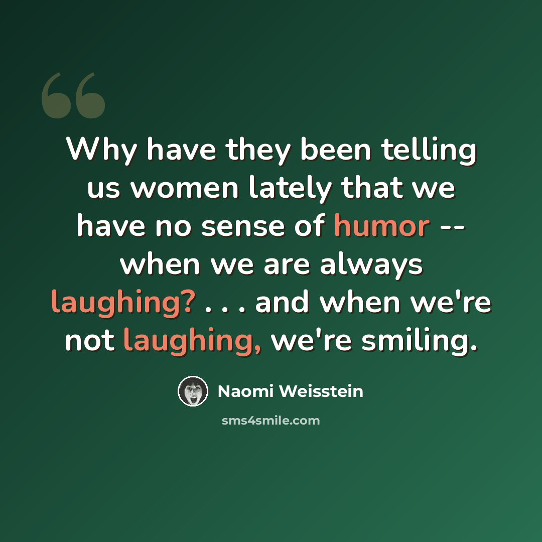 “Why have they been telling us women lately that we have no sense of humor -- when we are always laughing? . . . and when we're not laughing, we're smiling.” quote by Naomi Weisstein