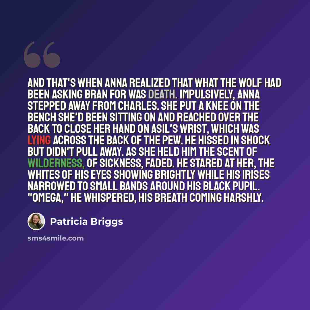 “And that's when Anna realized that what the wolf had been asking Bran for was death. Impulsively, Anna stepped away from Charles. She put a knee on the bench she'd been sitting on and reached over the back to close her hand on Asil's wrist, which was lying across the back of the pew. He hissed in…” quote by Patricia Briggs