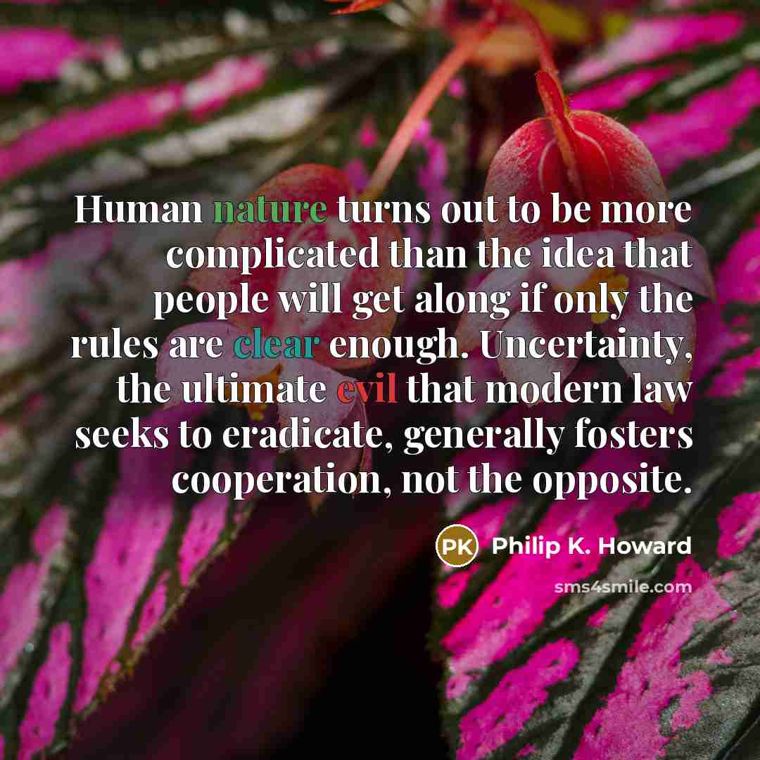 “Human nature turns out to be more complicated than the idea that people will get along if only the rules are clear enough. Uncertainty, the ultimate evil that modern law seeks to eradicate, generally fosters cooperation, not the opposite.” quote by Philip K. Howard
