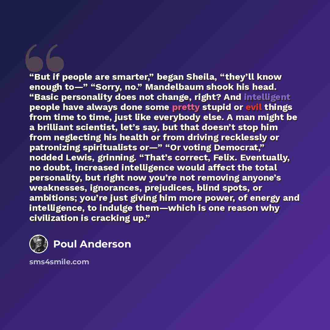 “But if people are smarter,” began Sheila, “they’ll know enough to—” “Sorry, no.” Mandelbaum shook his head. “Basic personality does not change, right? And intelligent people have always done some pretty stupid or evil things from time to time, just like everybody else. A man might be a brilliant…” quote by Poul Anderson